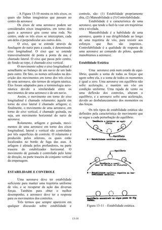13-10
. A Figura 13-10 mostra os três eixos, os
quais são linhas imaginárias que passam no
centro da aeronave
Os eixos de uma aeronave podem ser
considerados eixos imaginários, em torno dos
quais a aeronave gira como uma roda. No
centro, onde os três eixos se interceptam, cada
um deles é perpendicular aos outros dois.
O eixo, que se estende através da
fuselagem do nariz para a cauda, é denominado
eixo longitudinal. O eixo que se estende
transversalmente de ponta a ponta da asa, é
chamado lateral. O eixo que passa pelo centro,
do fundo ao topo, é chamado eixo vertical.
O movimento sobre o eixo longitudinal é
semelhante ao balanço de um navio de um lado
para outro. De fato, os nomes utilizados na des-
crição dos movimentos em torno dos três eixos
de uma aeronave, são termos de origem náutica.
Eles foram adaptados para a terminologia aero-
náutica devido a similaridade entre os
movimentos de uma aeronave e de um navio.
Assim, o movimento em torno do eixo
longitudinal é chamado rolamento; àquele em
torno do eixo lateral é chamado arfagem; e,
finalmente, o movimento de uma aeronave, em
torno do eixo vertical, é chamado guinada, ou
seja, um movimento horizontal do nariz da
aeronave.
Rolamento, arfagem e guinada, movi-
mentos de uma aeronave em torno dos eixos
longitudinal, lateral e vertical são controlados
por três superfícies de controle. O rolamento é
produzido pelos ailerons, os quais estão
localizados no bordo de fuga das asas. A
arfagem é afetada pelos profundores, na parte
traseira do estabilizador horizontal. O
movimento de guinada é controlado pelo leme
de direção, na parte traseira do conjunto vertical
da empenagem.
ESTABILIDADE E CONTROLE
Uma aeronave deve ter estabilidade
suficiente para manter uma trajetória uniforme
de vôo, e se recuperar da ação das diversas
forças. Também para obter o melhor
desempenho, a aeronave deve ter a resposta
para os movimentos dos controles.
Três termos que sempre aparecem em
qualquer discussão sobre estabilidade e
controle, são: (1) Estabilidade propriamente
dita, (2) Maneabilidade e (3) Controlabilidade.
Estabilidade é a característica de uma
aeronave, que tende a fazê-la voar em trajetórias
reta e nivelada.
Maneabilidade é a habilidade de uma
aeronave, quanto à sua dirigibilidade ao longo
de uma trajetória de vôo, para resistir aos
esforços que lhes são impostos..
Controlabilidade é a qualidade de resposta de
uma aeronave ao comando do piloto, quando
manobramos a aeronave.
Estabilidade Estática
Uma aeronave está num estado de equi-
líbrio, quando a soma de todas as forças que
agem sobre ela, e a soma de todos os momentos
é igual a zero. Uma aeronave em equilíbrio não
sofre aceleração, e mantém um vôo em
condição uniforme. Uma rajada de vento ou
uma deflexão dos controles, alteram o
equilíbrio, e a aeronave sofre uma aceleração,
devido ao desbalanceamento dos momentos ou
das forças.
Os três tipos de estabilidade estática são
definidos pela característica do movimento que
se segue a cada perturbação do equilíbrio.
Figura 13-11 – Estabilidade estática.
 