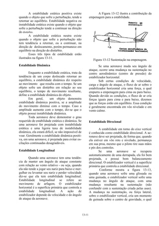 13-11
A estabilidade estática positiva existe
quando o objeto que sofre a perturbação, tende a
retornar ao equilíbrio. Estabilidade negativa ou
instabilidade estática existe quando o objeto que
sofre a perturbação tende a continuar na direção
do distúrbio.
A estabilidade estática neutra existe
quando o objeto que sofre a perturbação não
tem tendência a retornar, ou a continuar, na
direção de deslocamento, porém permanece em
equilíbrio na direção do distúrbio.
Esses três tipos de estabilidade estão
ilustrados na figura 13-11.
Estabilidade Dinâmica
Enquanto a estabilidade estática, trata da
tendência de um corpo deslocado retornar ao
equilíbrio, a estabilidade dinâmica diz respeito
ao movimento que resulta com o tempo. Se um
objeto sofre um distúrbio em relação ao seu
equilíbrio, o tempo de movimento resultante,
define a estabilidade dinâmica do objeto.
Em geral, um objeto demonstra
estabilidade dinâmica positiva, se a amplitude
do movimento diminui com o tempo. Caso a
amplitude aumente com o tempo, diz-se que o
objeto possui instabilidade dinâmica.
Toda aeronave deve demonstrar o grau
requerido de estabilidade estática e dinâmica. Se
uma aeronave for projetada com instabilidade
estática e uma ligeira taxa de instabilidade
dinâmica, ela estará difícil, se não impossível de
voar. Geralmente a estabilidade dinâmica positi-
va, em uma aeronave, é projetada para evitar os-
cilações continuadas desagradáveis.
Estabilidade Longitudinal
Quando uma aeronave tem uma tendên-
cia de manter um ângulo de ataque constante
com relação ao vento relativo - ou seja, quando
ela não tende a jogar seu nariz para baixo e mer-
gulhar ou levantar seu nariz e perder velocidade
diz-se que ela tem estabilidade longitudinal.
Estabilidade longitudinal se refere ao
movimento de arfagem. O estabilizador
horizontal é a superfície primária que controla a
estabilidade longitudinal. A ação de
estabilizador depende da velocidade e do ângulo
de ataque da aeronave.
A Figura 13-12 ilustra a contribuição da
empenagem para a estabilidade.
Figura 13-12 Sustentação na empenagem.
Se uma aeronave muda seu ângulo de
ataque, ocorre uma mudança na sustentação no
centro aerodinâmico (centro de pressão) do
estabilizador horizontal.
Sob certas condições de velocidade,
carga e ângulo de ataque, o fluxo de ar sobre o
estabilizador horizontal cria uma força, a qual
empurra a empenagem para cima ou para baixo.
Quando devido as condições, o fluxo de ar cria
forças iguais para cima e para baixo, dizemos
que as forças estão em equilíbrio. Essa condição
é geralmente encontrada em vôo nivelado e em
vento calmo.
Estabilidade Direcional
A estabilidade em torno do eixo vertical
é conhecida como estabilidade direcional. A ae-
ronave deve ser projetada, de forma que, quando
ela estiver em vôo reto e nivelado, permaneça
em sua proa, mesmo que o piloto tire suas mãos
e pés dos controles.
Se uma aeronave se recupera
automaticamente de uma derrapada, ela foi bem
projetada, e possui bom balanceamento
direcional. O estabilizador vertical é a superfície
primária que controla a estabilidade direcional.
Conforme mostra a figura 13-13,
quando uma aeronave sofre uma glissada ou
uma guinada, o estabilizador vertical sofre uma
mudança no ângulo de ataque, com uma
mudança resultante na sustentação (não
confundir com a sustentação criada pelas asas).
A mudança na sustentação, ou força lateral,
sobre o estabilizador vertical, cria um momento
de guinada sobre o centro de gravidade, o qual
 