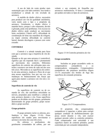 13-13
A asa do lado do vento produz mais
sustentação que a do lado contrário. Isso tende a
restabelecer a atitude de vôo nivelado da
aeronave.
A medida do diedro efetivo, necessária
para produzir um vôo de qualidade satisfatória,
varia muito com o tipo e o propósito da
aeronave. Geralmente, o diedro efetivo é
mantido baixo, porque o alto rolamento, devido
à glissada, pode criar problemas. Um excesso no
diedro efetivo pode conduzir ao movimento
lento oscilatório ("dutch roll"), dificuldade de
coordenação do leme nas manobras de rolagem,
ou impor extrema dificuldade no controle
lateral, durante decolagens e pousos com vento
cruzado.
CONTROLE
Controle é a atitude tomada para fazer
com que a aeronave siga a trajetória de vôo de-
sejada.
Quando se diz que uma aeronave é controlável,
significa que ela responde fácil e prontamente
ao movimento dos controles. Diferentes
superfícies de controle são utilizadas para con-
trolar a aeronave em torno de cada um dos seus
três eixos. Movendo-se as superfícies de contro-
le em uma aeronave, muda-se o fluxo de ar que
atua nessas superfícies. Isso por sua vez, cria
mudanças no balanceamento das forças que
agem para manter a aeronave em vôo reto e ni-
velado.
Superfícies de controle de vôo
As superfícies de controle ou de co-
mando de vôo, são aerofólios articulados ou
móveis, projetados para modificar a atitude de
uma aeronave durante o vôo. Essas superfícies
podem ser divididas em três grupos, geralmente
denominados de grupo primário, grupo secun-
dário e grupo auxiliar.
Grupo primário
O grupo primário inclui os ailerons, pro-
fundores e leme (figura 13-16). Essas
superfícies são usadas para movimentar a
aeronave em torno dos seus três eixos.
Os ailerons e profundores são
geralmente comandados da cabine, por um
volante e um conjunto de forquilha nas
aeronaves multimotoras. O leme é comandado
por pedais em todos os tipos de aeronaves.
Figura 13-16 Controles primários de vôo
Grupo secundário
Incluídos no grupo secundário estão os
compensadores comandáveis e os
compensadores conjugados. Compensadores
comandáveis são pequenos aerofólios (figura
13-17) encaixados nos bordos de fuga das
superfícies de comando primárias.
Figura 13-17 Compensadores.
O propósito dos compensadores
comandáveis é capacitar o piloto para corrigir
qualquer condição de desbalanceamento que
possa existir durante o vôo, sem exercer
qualquer pressão sobre os controles primários.
Cada compensador está articulado à sua
superfície matriz de controle primário, porém
controlada por um comando independente.
 