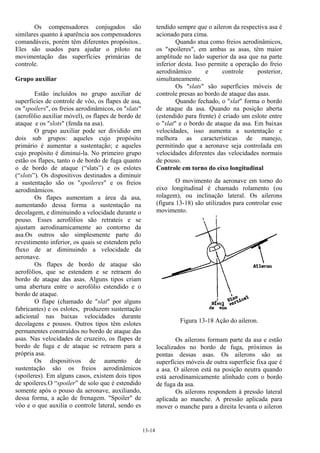 13-14
Os compensadores conjugados são
similares quanto à aparência aos compensadores
comandáveis, porém têm diferentes propósitos..
Eles são usados para ajudar o piloto na
movimentação das superfícies primárias de
controle.
Grupo auxiliar
Estão incluídos no grupo auxiliar de
superfícies de controle de vôo, os flapes de asa,
os "spoilers", os freios aerodinâmicos, os "slats"
(aerofólio auxiliar móvel), os flapes de bordo de
ataque e os "slots" (fenda na asa).
O grupo auxiliar pode ser dividido em
dois sub grupos: aqueles cujo propósito
primário é aumentar a sustentação; e aqueles
cujo propósito é diminuí-la. No primeiro grupo
estão os flapes, tanto o de bordo de fuga quanto
o de bordo de ataque (“slats”) e os eslotes
(“slots”). Os dispositivos destinados a diminuir
a sustentação são os "spoileres" e os freios
aerodinâmicos.
Os flapes aumentam a área da asa,
aumentando dessa forma a sustentação na
decolagem, e diminuindo a velocidade durante o
pouso. Esses aerofólios são retrateis e se
ajustam aerodinamicamente ao contorno da
asa.Os outros são simplesmente parte do
revestimento inferior, os quais se estendem pelo
fluxo de ar diminuindo a velocidade da
aeronave.
Os flapes de bordo de ataque são
aerofólios, que se estendem e se retraem do
bordo de ataque das asas. Alguns tipos criam
uma abertura entre o aerofólio estendido e o
bordo de ataque.
O flape (chamado de "slat" por alguns
fabricantes) e os eslotes, produzem sustentação
adicional nas baixas velocidades durante
decolagens e pousos. Outros tipos têm eslotes
permanentes construídos no bordo de ataque das
asas. Nas velocidades de cruzeiro, os flapes de
bordo de fuga e de ataque se retraem para a
própria asa.
Os dispositivos de aumento de
sustentação são os freios aerodinâmicos
(spoileres). Em alguns casos, existem dois tipos
de spoileres.O “spoiler” de solo que é estendido
somente após o pouso da aeronave, auxiliando,
dessa forma, a ação de frenagem. "Spoiler" de
vôo e o que auxilia o controle lateral, sendo es
tendido sempre que o aileron da respectiva asa é
acionado para cima.
Quando atua como freios aerodinâmicos,
os "spoileres", em ambas as asas, têm maior
amplitude no lado superior da asa que na parte
inferior desta. Isso permite a operação do freio
aerodinâmico e controle posterior,
simultaneamente.
Os "slats" são superfícies móveis de
controle presas ao bordo de ataque das asas.
Quando fechado, o "slat" forma o bordo
de ataque da asa. Quando na posição aberta
(estendido para frente) é criado um eslote entre
o "slat" e o bordo de ataque da asa. Em baixas
velocidades, isso aumenta a sustentação e
melhora as características de manejo,
permitindo que a aeronave seja controlada em
velocidades diferentes das velocidades normais
de pouso.
Controle em torno do eixo longitudinal
O movimento da aeronave em torno do
eixo longitudinal é chamado rolamento (ou
rolagem), ou inclinação lateral. Os ailerons
(figura 13-18) são utilizados para controlar esse
movimento.
Figura 13-18 Ação do aileron.
Os ailerons formam parte da asa e estão
localizados no bordo de fuga, próximos às
pontas dessas asas. Os ailerons são as
superfícies móveis de outra superfície fixa que é
a asa. O aileron está na posição neutra quando
está aerodinamicamente alinhado com o bordo
de fuga da asa.
Os ailerons respondem à pressão lateral
aplicada ao manche. A pressão aplicada para
mover o manche para a direita levanta o aileron
 