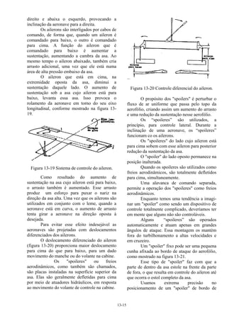 13-15
direito e abaixa o esquerdo, provocando a
inclinação da aeronave para a direita.
Os ailerons são interligados por cabos de
comando, de forma que, quando um aileron é
comandado para baixo, o outro é comandado
para cima. A função do aileron que é
comandado para baixo é aumentar a
sustentação, aumentando a cambra da asa. Ao
mesmo tempo o aileron abaixado, também cria
arrasto adicional, uma vez que ele está numa
área de alta pressão embaixo da asa.
O aileron que está em cima, na
extremidade oposta da asa, diminui a
sustentação daquele lado. O aumento de
sustentação sob a asa cujo aileron está para
baixo, levanta essa asa. Isso provoca o
rolamento da aeronave em torno do seu eixo
longitudinal, conforme mostrado na figura 13-
19.
Figura 13-19 Sistema de controle do aileron.
Como resultado do aumento de
sustentação na asa cujo aileron está para baixo,
o arrasto também é aumentado. Esse arrasto
produz um esforço para puxar o nariz na
direção da asa alta. Uma vez que os ailerons são
utilizados em conjunto com o leme, quando a
aeronave está em curva, o aumento de arrasto
tenta girar a aeronave na direção oposta à
desejada.
Para evitar esse efeito indesejável as
aeronaves são projetadas com deslocamentos
diferenciados dos ailerons.
O deslocamento diferenciado do aileron
(figura 13-20) proporciona maior deslocamento
para cima do que para baixo, para um dado
movimento do manche ou do volante na cabine.
Os "spoileres" ou freios
aerodinâmicos, como também são chamados,
são placas instaladas na superfície superior da
asa. Elas são geralmente defletidas para cima
por meio de atuadores hidráulicos, em resposta
ao movimento do volante de controle na cabine.
Figura 13-20 Controle diferencial do aileron.
O propósito dos "spoilers" é perturbar o
fluxo de ar uniforme que passa pelo topo da
aerofólio, criando assim um aumento do arrasto
e uma redução da sustentação nesse aerofólio.
Os “spoileres” são utilizados, a
princípio, para controle lateral. Durante a
inclinação de uma aeronave, os “spoileres”
funcionam co os ailerons.
Os "spoileres" do lado cujo aileron está
para cima sobem com esse aileron para posterior
redução da sustentação da asa.
O "spoiler" do lado oposto permanece na
posição inalterada.
Quando os spoileres são utilizados como
freios aerodinâmicos, são totalmente defletidos
para cima, simultaneamente.
Uma alavanca de comando separada,
permite a operação dos "spoileres" como freios
aerodinâmicos.
Enquanto temos uma tendência a imagi-
nar um "spoiler" como sendo um dispositivo de
controle totalmente complicado, deveríamos ter
em mente que alguns não são controláveis.
Alguns “spoileres” são operados
automaticamente e atuam apenas em grandes
ângulos de ataque. Essa montagem os mantém
fora do turbilhonamento a altas velocidades e
em cruzeiro.
Um "spoiler" fixo pode ser uma pequena
cunha afixada ao bordo de ataque do aerofólio,
como mostrado na figura 13-21.
Esse tipo de "spoiler" faz com que a
parte de dentro da asa estole na frente da parte
de fora, o que resulta em controle do aileron até
que ocorra o estol completo da asa.
Usamos extrema precisão no
posicionamento de um "spoiler" de bordo de
 