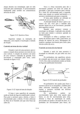 13-16
ataque durante sua reinstalação, após ter sido
removido para manutenção. O posicionamento
inadequado pode resultar em características
adversas de estol.
Figura 13-21 Spoileres fixos.
Seguimos sempre as instruções do
fabricante, com respeito à localização e método
de fixação.
Controle em torno do eixo vertical
Girando o nariz de uma aeronave, provo-
camos a rotação dessa aeronave em torno do seu
eixo vertical. A rotação da aeronave em torno
do eixo vertical é chamada de guinada. Esse
movimento é controlado pelo leme, como
ilustrado na figura 13-22.
Figura 13-22 Ação do leme de direção.
O leme é uma superfície de comando,
unida ao bordo de fuga do estabilizador vertical.
Para girar a aeronave para a direita, o leme é
movimentado para a direita. O leme sobressai
no fluxo de ar fazendo com que uma força aja
sobre ele.
Essa é a força necessária para dar o
movimento giratório em torno do centro de
gravidade, o qual gira a aeronave para a direita.
Se o leme for movimentado para a esquerda,
induz uma rotação no sentido anti-horário, e a
aeronave similarmente gira para a esquerda.
O leme pode também ser utilizado no
controle de curva e inclinação em vôo.
A principal função do leme é girar a ae-
ronave em vôo. Esse giro é mantido pela
pressão lateral do ar em movimento, passando
pela superfície vertical.
Quando uma aeronave começa a
escorregar ou derrapar, é aplicada uma pressão
no leme para manter a aeronave aproada na
direção desejada.
Glissagem se refere a qualquer movi-
mento da aeronave para o lado e para baixo, na
direção do interior da curva. Derrapagem diz
respeito a qualquer movimento para cima e para
fora do centro da curva.
Controle em torno do eixo lateral
Quando o nariz de uma aeronave é
levantado ou abaixado, ele gira sobre seu eixo
lateral.
Os profundores são superfícies móveis
de comando que provocam sua rotação (figura
13-23). Eles estão normalmente unidos ao bordo
de fuga do estabilizador horizontal.
Figura 13-23 Controle do profundor.
Os profundores são usados para fazer a
aeronave elevar-se ou mergulhar e, também para
obter suficiente sustentação das asas para
manter a aeronave nivelada nas diversas
velocidades de vôo.
Os profundores podem ser
movimentados tanto para cima quanto para
baixo; se ele for movimentado para cima,
diminui a força de sustentação na cauda,
provocando sua queda e elevação do nariz, se o
profundor for movimentado para baixo, ele
 