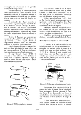 13-20
sustentações são obtidas com a asa operando
com ângulo de ataque maior.
O outro dispositivo de hipersustentação é
conhecido como flape. É uma superfície ligada
à superfície do bordo de fuga da asa. O flape é
controlado da cabine, e quando não está em uso,
aloja-se suavemente na superfície inferior de
cada asa.
A utilização dos flapes aumenta a
cambra da asa e, por conseguinte, a sustentação
da asa, tornando possível a redução da veloci-
dade da aeronave, sem estolar. Isso também
permite a obtenção de curvas com grande incli-
nação nas aproximações para pouso. Os flapes
são usados primariamente durante decolagens e
pousos.
Os tipos de flapes em uso em aeronaves
incluem: (1) plano, (2) bipartido, (3) “fowler” e
(4) eslotado. O plano (figura 13-30) é
simplesmente articulado com a asa, formando
uma parte da superfície, quando recolhido.
O flape bipartido (figura 13-30) tem esse
nome devido a articulação na parte inferior da
asa, próximo ao bordo de fuga permitindo que
ele seja abaixado da superfície fixa superior.
O flap "fowler" (figura 13-30) é
instalado na parte inferior da asa, de forma a
facear com a superfície. Quando o flape é
acionado, desliza para trás sobre trilhos e pende
para baixo ao mesmo tempo.
Figura 13-30 Tipos de flapes das asas.
Isso aumenta a cambra da asa, da mesma
forma que ocorre com outros tipos de flapes.
Contudo, os flapes "fowler" aumentam a área da
asa; desse modo, eles aumentam a sustentação
sem indevidamente aumentar o arrasto.
O flape eslotado (figura 13-30) é igual
ao flap "fowler" quanto a operação, porém, em
aparência é similar ao flape plano. Esse flape,
ou está equipado com trilhos e roletes ou
acoplamentos de projeto especial.
Durante a operação, o flape se desloca
para baixo e para trás, para fora da asa. Dessa
forma, o eslote aberto permite um fluxo de ar
sobre a superfície superior do flape.
O efeito é um fluxo de ar supostamente
alinhado e uma melhoria da eficiência do flape.
Dispositivos de controle da camada limite.
A camada de ar sobre a superfície com
menor velocidade em relação ao fluxo de ar, é
conhecida por camada limite. O fluxo de ar
inicial sobre uma superfície uniforme (figura
13-31) dá a evidência de uma camada limite
muito fina, com um fluxo que ocorre em
camadas que deslizam suavemente, uma sobre a
outra. Portanto, o termo para esse tipo de fluxo é
” camada limite laminar”.
Figura 13-31 Características da camada limite.
Enquanto o fluxo continua do bordo de
ataque para trás, forças de fricção na camada
limite continuam a dissipar a energia do fluxo
dos filetes de ar, diminuindo esse fluxo. A
camada limite laminada aumenta em espessura
com relação a distância do bordo de ataque da
asa.
A certa distância do bordo de ataque, o
fluxo laminar começa um distúrbio oscilante
instável. Uma ondulação ocorre na camada
 