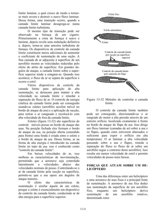 13-21
limite laminar, a qual cresce de modo a tornar-
se mais severa e destruir o suave fluxo laminar.
Dessa forma, uma transição ocorre, quando a
camada limite laminar desagrega-se numa
camada limite turbulenta.
O mesmo tipo de transição pode ser
observado na fumaça de um cigarro.
Primeiramente a cinta de fumaça é suave e
laminar, depois revela uma ondulação definitiva
e, depois, torna-se uma amostra turbulenta de
fumaça. Os dispositivos de controle da camada
limite constituem meios adicionais de aumentar
o coeficiente de sustentação de uma seção. A
fina camada de ar adjacente à superfície de um
aerofólio mostra as velocidades reduzidas pelo
efeito do atrito de superfície. Em grandes ân-
gulos de ataque, a camada limite sobre a super-
fície superior tende a estagnar-se. Quando isso
acontece, o fluxo de ar se separa da superfície e
ocorre o estol.
Vários dispositivos de controle da
camada limite para aplicação de alta
sustentação, se destacam para manter a alta
velocidade na camada limite e retardar a
separação do fluxo de ar. O controle da energia
cinética da camada limite pode ser conseguido
usando-se eslates (aerofólio auxiliar móvel no
bordo de ataque da asa) e a aplicação de sucção,
para retirar o ar estagnado e recolocá-lo com
alta velocidade de fora da camada limite.
Eslotes (figura 13-32) são superfícies de
controle móveis presas ao bordo de ataque das
asas. Na posição fechada eles formam o bordo
de ataque da asa, na posição aberta (estendido
para frente) uma fenda é criada entre o eslote e
o bordo de ataque da asa. Dessa forma, ar na
forma de alta energia é introduzido na camada
limite no topo da asa. isso é conhecido como
"controle da camada limite".
Em baixas velocidades do ar, isso
melhora as características de movimentação,
permitindo que a aeronave seja controlada
lateralmente a velocidades abaixo das
velocidades normais de pouso. Controlando-se o
ar da camada limite pela sucção na superfície,
permite-se que a asa opere em ângulos de
ataque maiores.
O efeito das características de
sustentação é similar àquele de um eslote,
porque o eslote é essencialmente um dispositivo
de controle da camada limite, conduzindo ar de
alta energia para a superfície superior.
Figura 13-32 Métodos de controlar a camada
limite.
O controle da camada limite também
pode ser conseguido, direcionando-se o ar
sangrado do motor a alta pressão através de um
estreito orifício, localizado exatamente à frente
no bordo de ataque do flape de asa. Isso dirige
um fluxo laminar (camadas de ar) sobre a asa e
os flapes, quando estes estiverem abaixados o
suficiente para expor o orifício em alta
temperatura. O ar laminar a alta velocidade
passando sobre a asa e flapes, retarda a
separação do fluxo (o fluxo de ar sobre um
aerofólio segue o contorno deste aerofólio). Isso
resulta em menor velocidade de estol e permite
velocidades de pouso mais baixas.
FORÇAS QUE ATUAM SOBRE UM HE-
LICÓPTERO
Uma das diferenças entre um helicóptero
e uma aeronave de asas fixas é a principal fonte
de sustentação. A aeronave de asa fixa deduz
sua sustentação da superfície de um aerofólio
fixo, enquanto um helicóptero deriva
sustentação de um aerofólio rotativo,
denominado rotor.
 