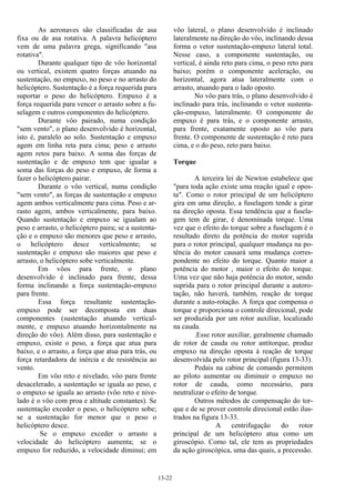13-22
As aeronaves são classificadas de asa
fixa ou de asa rotativa. A palavra helicóptero
vem de uma palavra grega, significando "asa
rotativa".
Durante qualquer tipo de vôo horizontal
ou vertical, existem quatro forças atuando na
sustentação, no empuxo, no peso e no arrasto do
helicóptero. Sustentação é a força requerida para
suportar o peso do helicóptero. Empuxo é a
força requerida para vencer o arrasto sobre a fu-
selagem e outros componentes do helicóptero.
Durante vôo pairado, numa condição
"sem vento", o plano desenvolvido é horizontal,
isto é, paralelo ao solo. Sustentação e empuxo
agem em linha reta para cima; peso e arrasto
agem retos para baixo. A soma das forças de
sustentação e de empuxo tem que igualar a
soma das forças do peso e empuxo, de forma a
fazer o helicóptero pairar.
Durante o vôo vertical, numa condição
"sem vento", as forças de sustentação e empuxo
agem ambos verticalmente para cima. Peso e ar-
rasto agem, ambos verticalmente, para baixo.
Quando sustentação e empuxo se igualam ao
peso e arrasto, o helicóptero paira; se a sustenta-
ção e o empuxo são menores que peso e arrasto,
o helicóptero desce verticalmente; se
sustentação e empuxo são maiores que peso e
arrasto, o helicóptero sobe verticalmente.
Em vôos para frente, o plano
desenvolvido é inclinado para frente, dessa
forma inclinando a força sustentação-empuxo
para frente.
Essa força resultante sustentação-
empuxo pode ser decomposta em duas
componentes (sustentação atuando vertical-
mente, e empuxo atuando horizontalmente na
direção do vôo). Além disso, para sustentação e
empuxo, existe o peso, a força que atua para
baixo, e o arrasto, a força que atua para trás, ou
força retardadora de inércia e de resistência ao
vento.
Em vôo reto e nivelado, vôo para frente
desacelerado, a sustentação se iguala ao peso, e
o empuxo se iguala ao arrasto (vôo reto e nive-
lado é o vôo com proa e altitude constantes). Se
sustentação exceder o peso, o helicóptero sobe;
se a sustentação for menor que o peso o
helicóptero desce.
Se o empuxo exceder o arrasto a
velocidade do helicóptero aumenta; se o
empuxo for reduzido, a velocidade diminui; em
vôo lateral, o plano desenvolvido é inclinado
lateralmente na direção do vôo, inclinando dessa
forma o vetor sustentação-empuxo lateral total.
Nesse caso, a componente sustentação, ou
vertical, é ainda reto para cima, o peso reto para
baixo; porém o componente aceleração, ou
horizontal, agora atua lateralmente com o
arrasto, atuando para o lado oposto.
No vôo para trás, o plano desenvolvido é
inclinado para trás, inclinando o vetor sustenta-
ção-empuxo, lateralmente. O componente do
empuxo é para trás, e o componente arrasto,
para frente, exatamente oposto ao vôo para
frente. O componente de sustentação é reto para
cima, e o do peso, reto para baixo.
Torque
A terceira lei de Newton estabelece que
"para toda ação existe uma reação igual e opos-
ta". Como o rotor principal de um helicóptero
gira em uma direção, a fuselagem tende a girar
na direção oposta. Essa tendência que a fusela-
gem tem de girar, é denominada torque. Uma
vez que o efeito do torque sobre a fuselagem é o
resultado direto da potência do motor suprida
para o rotor principal, qualquer mudança na po-
tência do motor causará uma mudança corres-
pondente no efeito do torque. Quanto maior a
potência do motor , maior o efeito do torque.
Uma vez que não haja potência do motor, sendo
suprida para o rotor principal durante a autoro-
tação, não haverá, também, reação de torque
durante a auto-rotação. A força que compensa o
torque e proporciona o controle direcional, pode
ser produzida por um rotor auxiliar, localizado
na cauda.
.Esse rotor auxiliar, geralmente chamado
de rotor de cauda ou rotor antitorque, produz
empuxo na direção oposta à reação de torque
desenvolvida pelo rotor principal (figura 13-33).
Pedais na cabine de comando permitem
ao piloto aumentar ou diminuir o empuxo no
rotor de cauda, como necessário, para
neutralizar o efeito de torque.
Outros métodos de compensação do tor-
que e de se prover controle direcional estão ilus-
trados na figura 13-33.
A centrifugação do rotor
principal de um helicóptero atua como um
giroscópio. Como tal, ele tem as propriedades
da ação giroscópica, uma das quais, a precessão.
 