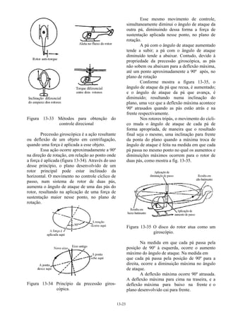13-23
Figura 13-33 Métodos para obtenção do
controle direcional
Precessão giroscópica é a ação resultante
ou deflexão de um objeto em centrifugação,
quando uma força é aplicada a esse objeto.
Essa ação ocorre aproximadamente a 90º
na direção de rotação, em relação ao ponto onde
a força é aplicada (figura 13-34). Através do uso
desse princípio, o plano desenvolvido de um
rotor principal pode estar inclinado da
horizontal. O movimento no controle cíclico de
passo, num sistema de rotor de duas pás,
aumenta o ângulo de ataque de uma das pás do
rotor, resultando na aplicação de uma força de
sustentação maior nesse ponto, no plano de
rotação.
Figura 13-34 Princípio da precessão giros-
cópica.
Esse mesmo movimento de controle,
simultaneamente diminui o ângulo de ataque da
outra pá, diminuindo dessa forma a força de
sustentação aplicada nesse ponto, no plano de
rotação.
A pá com o ângulo de ataque aumentado
tende a subir; a pá com o ângulo de ataque
diminuído tende a abaixar. Contudo, devido à
propriedade da precessão giroscópica, as pás
não sobem ou abaixam para a deflexão máxima,
até um ponto aproximadamente a 90º após, no
plano de rotação
Conforme mostra a figura 13-35, o
ângulo de ataque da pá que recua, é aumentado;
e o ângulo de ataque da pá que avança, é
diminuído; resultando numa inclinação do
plano, uma vez que a deflexão máxima acontece
90º atrasados quando as pás estão atrás e na
frente respectivamente.
Nos rotores tripás, o movimento do cícli-
co muda o ângulo de ataque de cada pá de
forma apropriada, de maneira que o resultado
final seja o mesmo, uma inclinação para frente
da ponta do plano quando a máxima troca de
ângulo de ataque é feita na medida em que cada
pá passa no mesmo ponto no qual os aumentos e
diminuições máximos ocorrem para o rotor de
duas pás, como mostra a fig. 13-35.
Figura 13-35 O disco do rotor atua como um
giroscópio.
Na medida em que cada pá passa pela
posição de 90º à esquerda, ocorre o aumento
máximo do ângulo de ataque. Na medida em
que cada pá passa pela posição de 90º para a
direita, ocorre a diminuição máxima no ângulo
de ataque.
A deflexão máxima ocorre 90º atrasada.
A deflexão máxima para cima na traseira, e a
deflexão máxima para baixo na frente e o
plano desenvolvido cai para frente.
 