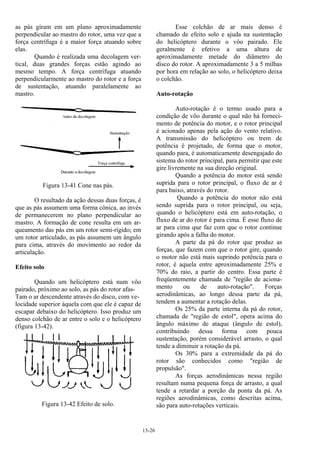 13-26
as pás giram em um plano aproximadamente
perpendicular ao mastro do rotor, uma vez que a
força centrífuga é a maior força atuando sobre
elas.
Quando é realizada uma decolagem ver-
tical, duas grandes forças estão agindo ao
mesmo tempo. A força centrífuga atuando
perpendicularmente ao mastro do rotor e a força
de sustentação, atuando paralelamente ao
mastro.
Figura 13-41 Cone nas pás.
O resultado da ação dessas duas forças, é
que as pás assumem uma forma cônica, ao invés
de permanecerem no plano perpendicular ao
mastro. A formação de cone resulta em um ar-
queamento das pás em um rotor semi-rígido; em
um rotor articulado, as pás assumem um ângulo
para cima, através do movimento ao redor da
articulação.
Efeito solo
Quando um helicóptero está num vôo
pairado, próximo ao solo, as pás do rotor afas-
Tam o ar descendente através do disco, com ve-
locidade superior àquela com que ele é capaz de
escapar debaixo do helicóptero. Isso produz um
denso colchão de ar entre o solo e o helicóptero
(figura 13-42).
Figura 13-42 Efeito de solo.
Esse colchão de ar mais denso é
chamado de efeito solo e ajuda na sustentação
do helicóptero durante o vôo pairado. Ele
geralmente é efetivo a uma altura de
aproximadamente metade do diâmetro do
disco do rotor. A aproximadamente 3 a 5 milhas
por hora em relação ao solo, o helicóptero deixa
o colchão.
Auto-rotação
Auto-rotação é o termo usado para a
condição de vôo durante o qual não há forneci-
mento de potência do motor, e o rotor principal
é acionado apenas pela ação do vento relativo.
A transmissão do helicóptero ou trem de
potência é projetado, de forma que o motor,
quando para, é automaticamente desengajado do
sistema do rotor principal, para permitir que este
gire livremente na sua direção original.
Quando a potência do motor está sendo
suprida para o rotor principal, o fluxo de ar é
para baixo, através do rotor.
Quando a potência do motor não está
sendo suprida para o rotor principal, ou seja,
quando o helicóptero está em auto-rotação, o
fluxo de ar do rotor é para cima. É esse fluxo de
ar para cima que faz com que o rotor continue
girando após a falha do motor.
A parte da pá do rotor que produz as
forças, que fazem com que o rotor gire, quando
o motor não está mais suprindo potência para o
rotor, é aquela entre aproximadamente 25% e
70% do raio, a partir do centro. Essa parte é
freqüentemente chamada de "região de aciona-
mento ou de auto-rotação". Forças
aerodinâmicas, ao longo dessa parte da pá,
tendem a aumentar a rotação delas.
Os 25% da parte interna da pá do rotor,
chamada de "região de estol", opera acima do
ângulo máximo de ataque (ângulo de estol),
contribuindo dessa forma com pouca
sustentação, porém considerável arrasto, o qual
tende a diminuir a rotação da pá.
Os 30% para a extremidade da pá do
rotor são conhecidos como "região de
propulsão".
As forças aerodinâmicas nessa região
resultam numa pequena força de arrasto, a qual
tende a retardar a porção da ponta da pá. As
regiões aerodinâmicas, como descritas acima,
são para auto-rotações verticais.
 