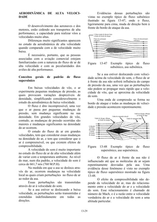 13-29
AERODINÂMICA DE ALTA VELOCI-
DADE
O desenvolvimento das aeronaves e dos
motores, estão cedendo aos transportes de alta
performance, a capacidade para realizar vôos a
velocidades muito altas.
Diferenças muito significantes aparecem
no estudo da aerodinâmica de alta velocidade
quando comparada com a de velocidade muito
baixa.
É necessário, portanto, que as pessoas
associadas com a aviação comercial estejam
familiarizadas com a natureza do fluxo de ar de
alta velocidade e com as peculiaridades dos
aviões de alta performance.
Conceitos gerais de padrão de fluxo
supersônico
Em baixas velocidades de vôo, o ar
experimenta pequenas mudanças de pressão, as
quais provocam variações desprezíveis de
densidade, simplificando consideravelmente o
estudo da aerodinâmica de baixa velocidade.
O fluxo é dito incompressível, uma vez
que o ar passa por pequenas mudanças de
pressão, sem mudança significante na sua
densidade. Em grandes velocidades de vôo,
contudo, as mudanças de pressão ocorridas são
maiores e mudanças significantes na densidade
do ar ocorrem.
O estudo do fluxo de ar em grandes
velocidades, tem que considerar essas mudanças
na densidade do ar, e tem que considerar que o
ar é compreensível, ou que existem efeitos de
compressibilidade.
A velocidade do som é muito importante
no estudo do fluxo de ar de alta velocidade além
de variar com a temperatura ambiente. Ao nível
do mar, num dia padrão, a velocidade do som é
cerca de 661,7 nós (760 M.P.H).
Na medida em que a asa se desloca atra-
vés do ar, ocorrem mudanças na velocidade
local as quais criam perturbações no fluxo de ar
ao redor da asa.
Essas perturbações são transmitidas
através do ar à velocidade do som.
Se a asa estiver se deslocando a baixa
velocidade, as perturbações serão transmitidas e
estendidas indefinidamente em todas as
direções.
Evidências dessas perturbações são
vistas no exemplo típico de fluxo subsônico
ilustrado na figura 13-47, onde o fluxo,
ligeiramente para cima, muda de direção bem à
frente do bordo de ataque da asa.
Figura 13-47 Exemplo típico de fluxo
subsônico, asa subsônica.
Se a asa estiver deslocando com veloci-
dade acima da velocidade do som, o fluxo de ar
à frente da asa não sofrerá influência do campo
de pressão da asa, uma vez que as perturbações
não podem se propagar mais rápido que a velo-
cidade de vôo, que se aproxima da velocidade
do som.
Uma onda de compressão se forma no
bordo de ataque e todas as mudanças de veloci-
dade e pressão acontecem repentinamente.
Figura 13-48 Exemplo típico de fluxo
supersônico, asa supersônica.
O fluxo de ar à frente da asa não é
influenciado até que as moléculas de ar sejam
repentinamente desviadas pela asa. Uma
evidência desse fenômeno é visto no exemplo
típico de fluxo supersônico mostrado na figura
13-48.
O efeito da compressibilidade não de-
pende da velocidade do ar, mas do relaciona-
mento entre a velocidade do ar e a velocidade
do som. Esse relacionamento é chamado de
número de Mach, e é a razão entre a velocidade
verdadeira do ar e a velocidade do som a uma
altitude particular.
 