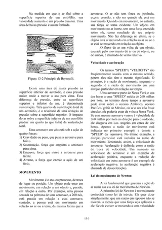 13-3
Na medida em que o ar flui sobre a
superfície superior de um aerofólio, sua
velocidade aumenta e sua pressão diminui. Uma
área de baixa pressão é assim formada.
Figura 13-2 Princípio de Bernoulli.
Existe uma área de maior pressão na
superfície inferior do aerofólio, e essa pressão
maior tende a mover a asa para cima. Essa
diferença de pressão, entre as superfícies
superior e inferior da asa, é denominada
sustentação. Três quartos da sustentação total de
um aerofólio, é o resultado de uma redução de
pressão sobre a superfície superior. O impacto
do ar sobre a superfície inferior de um aerofólio
produz um quarto (o que falta) da sustentação
total.
Uma aeronave em vôo está sob a ação de
quatro forças:
1) Gravidade ou peso, que puxa a aeronave para
baixo.
2) Sustentação, força que empurra a aeronave
para cima.
3) Empuxo, força que move a aeronave para
frente.
4) Arrasto, a força que exerce a ação de um
freio.
MOVIMENTO
Movimento é o ato, ou processo, de troca
de lugar ou posição. Um objeto pode estar em
movimento, em relação a um objeto e, parado,
em relação a outro. Por exemplo, uma pessoa
sentada na poltrona de uma aeronave, a 200 nós,
está parada em relação a essa aeronave;
contudo, a pessoa está em movimento em
relação ao ar ou a terra, da mesma forma que a
aeronave. O ar não tem força ou potência,
exceto pressão, a não ser quando ele está em
movimento. Quando em movimento, no entanto,
sua força se torna evidente. Um objeto em
movimento no ar inerte, tem uma força exercida
sobre ele, como resultado do seu próprio
movimento. Não faz diferença no efeito, se o
objeto está se movendo em relação ao ar ou se o
ar está se movendo em relação ao objeto.
O fluxo de ar em volta de um objeto,
causado pelo movimento do ar ou do objeto, ou
de ambos, é chamado de vento relativo.
Velocidade e aceleração
Os termos "SPEED"e "VELOCITY" são
freqüentemente usados com o mesmo sentido,
porém eles não têm o mesmo significado. O
primeiro, é a razão de movimento, enquanto o
segundo, é a razão de movimento em uma
direção particular em relação ao tempo.
Uma aeronave parte de Nova York e voa
dez horas a uma "SPEED" média de 260 milhas
por hora. ao termino desse tempo a aeronave
pode estar sobre o oceano Atlântico, oceano
Pacífico, golfo do México, ou se o seu vôo fosse
circular, ele poderia estar de volta a Nova York.
Se essa mesma aeronave voasse à velocidade de
260 milhas por hora na direção para o sudoeste,
ele chegaria em Los Angeles em cerca de dez
horas. Apenas a razão de movimento está
indicada no primeiro exemplo e denota a
"SPEED" da aeronave. No último exemplo, a
direção particular está incluída na razão de
movimento, denotando, assim, a velocidade da
aeronave. Aceleração é definida como a razão
de troca de velocidade. Um aumento na
velocidade da aeronave é um exemplo de
aceleração positiva, enquanto a redução de
velocidade em outra aeronave é um exemplo de
aceleração negativa. (a aceleração negativa é
chamada de desaceleração).
Lei do movimento de Newton
A lei fundamental que governa a ação do
ar numa asa é a lei do movimento de Newton.
A primeira lei de Newton é normalmente
conhecida como lei da inércia. Ela quer dizer
simplesmente, que um corpo em repouso não se
moverá, a menos que uma força seja aplicada a
ele. Se ele estiver se movendo a uma velocidade
 