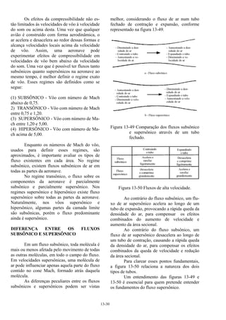 13-30
Os efeitos da compressibilidade não es-
tão limitados às velocidades de vôo à velocidade
do som ou acima desta. Uma vez que qualquer
avião é construído com forma aerodinâmica, o
ar acelera e desacelera ao redor dessas formas e
alcança velocidades locais acima da velocidade
de vôo. Assim, uma aeronave pode
experimentar efeitos de compressibilidade em
velocidades de vôo bem abaixo da velocidade
do som. Uma vez que é possível ter fluxos tanto
subsônicos quanto supersônicos na aeronave ao
mesmo tempo, é melhor definir o regime exato
de vôo. Esses regimes são definidos como se
segue:
(1) SUBSÔNICO - Vôo com número de Mach
abaixo de 0,75.
2) TRANSÔNICO - Vôo com número de Mach
entre 0,75 e 1,20.
(3) SUPERSÔNICO - Vôo com número de Ma-
ch entre 1,20 e 5,00.
(4) HIPERSÔNICO - Vôo com número de Ma-
ch acima de 5,00.
Enquanto os números de Mach do vôo,
usados para definir esses regimes, são
aproximados, é importante avaliar os tipos de
fluxo existentes em cada área. No regime
subsônico, existem fluxos subsônicos de ar em
todas as partes da aeronave.
No regime transônico, o fluxo sobre os
componentes da aeronave é parcialmente
subsônico e parcialmente supersônico. Nos
regimes supersônico e hipersônico existe fluxo
supersônico sobre todas as partes da aeronave.
Naturalmente, nos vôos supersônico e
hipersônico, algumas partes da camada limite
são subsônicas, porém o fluxo predominante
ainda é supersônico.
DIFERENÇA ENTRE OS FLUXOS
SUBSÔNICO E SUPERSÔNICO
Em um fluxo subsônico, toda molécula é
mais ou menos afetada pelo movimento de todas
as outras moléculas, em todo o campo do fluxo.
Em velocidades supersônicas, uma molécula de
ar pode influenciar apenas aquela parte do fluxo
contido no cone Mach, formado atrás daquela
molécula.
As diferenças peculiares entre os fluxos
subsônicos e supersônicos podem ser vistas
melhor, considerando o fluxo de ar num tubo
fechado de contração e expansão, conforme
representado na figura 13-49.
Figura 13-49 Comparação dos fluxos subsônico
e supersônico através de um tubo
fechado.
Figura 13-50 Fluxos de alta velocidade.
Ao contrário do fluxo subsônico, um flu-
xo de ar supersônico acelera ao longo de um
tubo de expansão, provocando a rápida queda da
densidade do ar, para compensar os efeitos
combinados do aumento de velocidade e
aumento da área secional.
Ao contrário do fluxo subsônico, um
fluxo de ar supersônico desacelera ao longo de
um tubo de contração, causando a rápida queda
da densidade do ar, para compensar os efeitos
combinados da queda de velocidade e redução
da área secional.
Para clarear esses pontos fundamentais,
a figura 13-50 relaciona a natureza dos dois
tipos de tubos.
Um entendimento das figuras 13-49 e
13-50 é essencial para quem pretende entender
os fundamentos do fluxo supersônico.
 