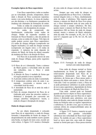 13-31
Exemplos típicos de fluxo supersônico
Com fluxo supersônico, todas as mudan-
ças na velocidade, pressão, temperatura, densi-
dade e direção de fluxo acontecem repentina-
mente e em curta distância. As áreas de mudan-
ças são distintas, e os fenômenos causadores da
mudança são chamados de formações de ondas.
Todas as ondas de compressão ocorrem
abruptamente e são dissipadoras de energia.
As ondas de compressão são
familiarmente conhecidas como ondas de
choque. Ondas de expansão resultam na
transição de fluxos brandos e, não são perdas de
energia, como as ondas de choque. Três tipos de
ondas podem ocorrer num fluxo supersônico:
(1) ondas de choque oblíquas (compressão em
ângulo inclinado); (2) onda de choque normais
(compressão em ângulo reto); e (3) ondas de
expansão. A natureza da onda depende do
número de Mach, da forma do objeto causador
da mudança de fluxo e da direção do fluxo.
Um fluxo de ar passando através de uma
onda de choque oblíqua, passa pelas seguintes
mudanças:
1) O fluxo de ar é diminuído. Tanto o número
de Mach quanto a velocidade atrás da onda
são reduzidos, mas o fluxo é ainda
supersônico.
2) A direção do fluxo é mudada de forma que
irá seguir paralela à nova superfície.
3) A pressão estática atrás da onda é aumentada.
4) A temperatura estática atrás da onda é au-
mentada (ocorrendo o mesmo com a
velocidade local do som);
5) A densidade do fluxo de ar atrás da onda é
aumentada;
6) Parte da energia disponível do fluxo de ar
(indicada pela soma das pressões estática e
dinâmica) é dissipada por conversão em
energia calorífica indisponível. Assim, a
onda de choque é dissipação de energia.
Onda de choque normal
Se um objeto despontado é colocado
num fluxo de ar supersônico, a onda de choque
formada é desprendida do bordo de ataque. O
desprendimento da onda também ocorre quando
uma borda, ou ângulo de meio cone, excede um
valor crítico. A figura 13-51 mostra a formação
de uma onda de choque normal, dos dois casos
acima.
Sempre que uma onda de choque se
forma, perpendicular ao fluxo livre, é chamada
normal (ângulo reto), e o fluxo, imediatamente
atrás da onda, é subsônico. Não importa quão
intenso o número de Mach do fluxo livre possa
ser; o fluxo diretamente atrás de uma onda de
choque normal é sempre subsônico. De fato,
quanto maior o número de Mach do fluxo livre
supersônico (M) na frente da onda de choque
normal, menor o número de Mach subsônico
atrás da onda. Por exemplo, se M1, for 1,5, M2
será 0,7; enquanto que se M1 for 2,6, M2 será
apenas 0,5.
Figura 13-51 Formação de onda de choque
normal com onda desprendida.
Uma onda de choque normal se forma
imediatamente na frente de qualquer objeto
relativamente despontado num fluxo de ar
supersônico, diminuindo esse fluxo para
subsônico, de forma que o fluxo possa sentir a
presença do objeto sem ponta e, assim, fluir em
volta dele. Uma vez passado o nariz, o fluxo de
ar pode permanecer subsônico ou pode acelerar
de novo para supersônico, dependendo da forma
do nariz e do número de Mach do fluxo livre.
Uma onda normal pode ser formada
quando não houver objeto no fluxo supersônico.
Acontece que sempre que um fluxo de ar super-
sônico é diminuído para subsônico, sem uma
troca de direção, uma onda de choque normal se
forma na fronteira entre as regiões supersônicas
e subsônicas. É, devido a isso, que os aviões en-
contram efeitos de compressibilidade antes de
velocidades sônicas.
A figura 13-52 ilustra a maneira na qual
um aerofólio em grandes velocidades
subsônicas tem velocidade de fluxo local super-
sônica. Na medida em que o fluxo supersônico
local se move para trás, uma onda de choque
normal se forma para que o fluxo possa retornar
 