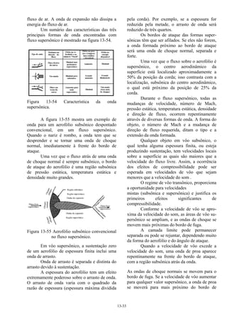 13-33
fluxo de ar. A onda de expansão não dissipa a
energia do fluxo de ar.
Um sumário das características das três
principais formas de onda encontradas com
fluxo supersônico é mostrado na figura 13-54.
Figura 13-54 Característica da onda
supersônica.
A figura 13-55 mostra um exemplo de
onda para um aerofólio subsônico despontado
convencional, em um fluxo supersônico.
Quando o nariz é rombo, a onda tem que se
desprender e se tornar uma onda de choque
normal, imediatamente à frente do bordo de
ataque.
Uma vez que o fluxo atrás de uma onda
de choque normal é sempre subsônico, o bordo
de ataque do aerofólio é uma região subsônica
de pressão estática, temperatura estática e
densidade muito grandes.
Figura 13-55 Aerofólio subsônico convencional
no fluxo supersônico.
Em vôo supersônico, a sustentação zero
de um aerofólio de espessura finita inclui uma
onda de arrasto.
Onda de arrasto é separada e distinta do
arrasto devido à sustentação.
A espessura do aerofólio tem um efeito
extremamente poderoso sobre o arrasto de onda.
O arrasto de onda varia com o quadrado da
razão de espessura (espessura máxima dividida
pela corda). Por exemplo, se a espessura for
reduzida pela metade, o arrasto de onda será
reduzido de três quartos.
Os bordos de ataque das formas super-
sônicas têm que ser afilados. Se eles não forem,
a onda formada próximo ao bordo de ataque
será uma onda de choque normal, separada e
forte.
Uma vez que o fluxo sobre o aerofólio é
supersônico, o centro aerodinâmico da
superfície está localizado aproximadamente a
50% da posição da corda; isso contrasta com a
localização, subsônica do centro aerodinâmico,
o qual está próximo da posição de 25% da
corda.
Durante o fluxo supersônico, todas as
mudanças de velocidade, número de Mach,
pressão estática, temperatura estática, densidade
e direção de fluxo, ocorrem repentinamente
através de diversas formas de onda. A forma do
objeto, o número de Mach e a mudança de
direção de fluxo requerida, ditam o tipo e a
extensão da onda formada.
Qualquer objeto em vôo subsônico, o
qual tenha alguma espessura finita, ou esteja
produzindo sustentação, tem velocidades locais
sobre a superfície as quais são maiores que a
velocidade do fluxo livre. Assim, a ocorrência
dos efeitos de compressibilidade pode ser
esperada em velocidades de vôo que sejam
menores que a velocidade do som .
O regime de vôo transônico, proporciona
a oportunidade para velocidades
mistas (subsônica e supersônica) e justifica os
primeiros efeitos significantes de
compressibilidade.
Conforme a velocidade de vôo se apro-
xima da velocidade do som, as áreas de vôo su-
persônico se ampliam, e as ondas de choque se
movem mais próximas do bordo de fuga.
A camada limite pode permanecer
separada ou pode se rejuntar, dependendo muito
da forma do aerofólio e do ângulo de ataque.
Quando a velocidade de vôo excede a
velocidade do som, uma onda de proa aparece
repentinamente na frente do bordo de ataque,
com a região subsônica atrás da onda.
As ondas de choque normais se movem para o
bordo de fuga. Se a velocidade de vôo aumentar
para qualquer valor supersônico, a onda de proa
se moverá para mais próximo do bordo de
 