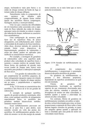 13-34
ataque, inclinando-se mais para baixo; e as
ondas de choque normais do bordo de fuga se
tornam ondas de choque oblíquas.
Naturalmente, todos os componentes de
uma aeronave são afetados pela
compressibilidade, de alguma forma similar
àquela dos aerofólios básicos (empenagem,
fuselagem, naceles, e assim por diante).
Uma vez que a maioria das dificuldades
do vôo transônico estão associadas com a sepa-
ração do fluxo induzido das ondas de choque,
quaisquer meios de retardar ou reduzir a separa-
ção induzida de choque, melhoram as caracterís-
ticas aerodinâmicas.
Uma configuração de aeronave pode
fazer uso de superfícies finas, de pouco
alongamento, com enflechamento, para reduzir
a intensidade da divergência da força transônica.
Além disso, diversos métodos de controle da
camada limite como dispositivos de
hipersustentação, geradores de redemoinho e
assim por diante, podem ser aplicados para
melhorar as características transônicas.
Por exemplo, a montagem de geradores
de redemoinhos sobre uma superfície pode
produzir altas velocidades de superfície local, e
aumenta a energia cinética da camada limite.
Dessa forma, um gradiente de pressão mais
severa (ondas de choque mais fortes) seria
necessário para produzir a indesejável separação
do fluxo de ar.
Um gerador de redemoinho é um
par complementar de aerofólios pequenos, de
baixo alongamento (pequeno espaço em relação
a corda) montados a ângulos de ataque opostos
um ao outro, e perpendiculares a superfície
aerodinâmica.
A fig. 13-56 mostra as características dos
aerofólios e dos fluxos de ar de um gerador de
redemoinho.
A exemplo de qualquer aerofólio,
aqueles do gerador produzem sustentação, além
disso, como qualquer aerofólio de alongamento
especialmente baixo, os aerofólios dos
geradores também desenvolvem turbilho-
namentos muitos fortes.
Esses turbilhonamentos provocam um
fluxo de ar para fora e para dentro, num
caminho circular em volta das pontas dos
aerofólios. Os turbilhonamentos gerados têm o
efeito de arrastar o ar de alta energia da camada
limite exterior, no ar mais lento que se move
junto do revestimento.
Figura 13-56 Gerador de turbilhonamento na
asa.
O comprimento dos vortices
(turbilhoamento), é proporcional à sustentação
desenvolvida pelos aerofólios do gerador.
Os geradores de turbilhonamento se
prestam a dois diferentes propósitos,
dependendo da superfície aerodinâmica na qual
ela está instalada.
Fileiras de geradores de
turbilhonamento, localizadas na superfície
superior da asa, exatamente direcionadas para
cima dos ailerons, retardam o princípio da
divergência de arrasto em altas velocidades, e
também ajudam a manter a efetividade do
aileron em altas velocidades.
Em contraste, fileiras de geradores de
turbilhonamento instalados em ambos os lados
da aleta vertical direcionada para cima, no leme,
proporcionam a separação do fluxo sobre o leme
durante ângulos extremos de guinada, os quais
são atingidos apenas quando a aplicação do
leme é retardada após uma perda de motor em
velocidades muito baixas.
 
