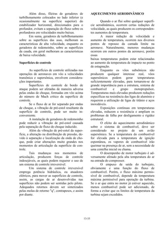 13-35
Além disso, fileiras de geradores de
turbilhonamento colocados no lado inferior (e
ocasionalmente na superfície superior) do
estabilizador horizontal, direcionados para o
profundor, evitam a separação do fluxo sobre os
profundores em velocidades muito baixas.
Em suma, geradores de turbilhonamento
sobre as superfícies das asas, melhoram as
características de alta velocidade, enquanto os
geradores de redemoinho, sobre as superfícies
da cauda, em geral melhoram as características
de baixa velocidade.
Superfícies de controle
As superfícies de controle utilizadas nas
operações de aeronaves em vôo a velocidades
transônica e supersônica, envolvem considera-
ções importantes.
Superfícies de controle de bordo de
ataque podem ser afetadas de maneira adversa
pelas ondas de choque, formadas em vôo acima
do número de Mach crítico da superfície de
controle.
Se o fluxo de ar for separado por ondas
de choque, a vibração de pré-estol resultante da
superfície de controle, pode ser muito in-
conveniente.
A instalação de geradores de redemoinho
pode reduzir a vibração de pré-estol causada
pela separação de fluxo de choque induzido.
Além da vibração de pré-estol da super-
fície, a alteração na distribuição de pressão, de-
vido à separação e localização da onda de cho-
que, pode criar alterações muito grandes nos
momentos de articulação da superfície de con-
trole.
Tais mudanças nos momentos de
articulação, produzem forças de controle
indesejáveis, as quais podem requerer o uso de
um sistema de controle irreversível.
Um sistema de controle irreversível
emprega potência hidráulica, ou atuadores
elétricos, para mover as superfícies de controle,
assim, as cargas de ar desenvolvidas nas
superfícies não podem ser sentidas pelo piloto.
Adequados retornos devem ser sintetizados
pelas molas de retorno "q", contrapesos, e assim
por diante.
AQUECIMENTO AERODINÂMICO
Quando o ar flui sobre qualquer superfí-
cie aerodinâmica, ocorrem certas reduções de
velocidade, as quais produzem os corresponden-
tes aumentos de temperatura.
A maior redução de velocidade e
aumento de temperatura, ocorrem nos diversos
pontos de repouso da camada limite na
aeronave. Naturalmente, menores mudanças
ocorrem em outros pontos da aeronave, porém
essas
baixas temperaturas podem estar relacionadas
ao aumento da temperatura de impacto no ponto
de estagnação.
Enquanto os vôos subsônicos não
produzem qualquer interesse real, vôos
supersônicos podem gerar temperaturas
suficientemente elevadas, para tornarem-se de
grande importância para a estrutura, sistema de
combustível e grupo motopropulsor.
Temperaturas mais elevadas produzem reduções
específicas na resistência das ligas de alumínio e
requerem a utilização de ligas de titânio e aços
inoxidáveis.
Exposições contínuas em temperaturas
elevadas, reduzem a resistência e ampliam os
problemas de falha por desligamento e rigidez
estrutural.
O efeito do aquecimento aerodinâmico
sobre o sistema de combustível, deve ser
considerado no projeto de um avião
supersônico. Se a temperatura do combustível
for elevada para a temperatura de ignição
espontânea, os vapores de combustível irão
queimar na presença de ar, sem a necessidade de
uma centelha inicial ou chama.
O desempenho de motor turbojato é ad-
versamente afetado pela alta temperatura do ar
na entrada do compressor.
O empuxo de saída do turbojato,
obviamente e uma função do fluxo de
combustível. Porém, o fluxo máximo permis-
sível de combustível, depende da temperatura
máxima permissível para operação da turbina.
Se o ar que entra no motor já estiver aquecido,
menos combustível pode ser adicionado, de
forma a evitar que os limites de temperatura da
turbina sejam excedidos.
 