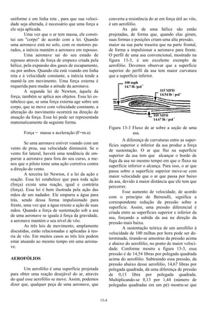 13-4
uniforme e em linha reta , para que sua veloci-
dade seja alterada, é necessário que uma força a
ele seja aplicada.
Uma vez que o ar tem massa, ele consti-
tui um "corpo" de acordo com a lei. Quando
uma aeronave está no solo, com os motores pa-
rados, a inércia mantém a aeronave em repouso.
Uma aeronave sai do seu estado de
repouso através da força de empuxo criada pela
hélice, pela expansão dos gases de escapamento,
ou por ambos. Quando ela está voando em linha
reta e à velocidade constante, a inércia tende a
mantê-la em movimento. Uma força externa é
requerida para mudar a atitude da aeronave.
A segunda lei de Newton, àquela da
força, também se aplica aos objetos. Essa lei es-
tabelece que, se uma força externa age sobre um
corpo, que se move com velocidade constante, a
alteração do movimento ocorrerá na direção de
atuação da força. Essa lei pode ser representada
matematicamente da seguinte forma.
Força = massa x aceleração (F=m.a)
Se uma aeronave estiver voando com um
vento de proa, sua velocidade diminuirá. Se o
vento for lateral, haverá uma tendência de em-
purrar a aeronave para fora do seu curso, a me-
nos que o piloto tome uma ação corretiva contra
a direção do vento.
A terceira lei Newton, é a lei da ação e
reação. Essa lei estabelece que para toda ação
(força) existe uma reação, igual e contrária
(força). Essa lei é bem ilustrada pela ação das
mãos de um nadador. Ele empurra a água para
trás, sendo dessa forma impulsionado para
frente, uma vez que a água resiste a ação de suas
mãos. Quando a força de sustentação sob a asa
de uma aeronave se iguala à força da gravidade,
a aeronave mantém o seu nível de vôo.
As três leis de movimento, amplamente
discutidas, estão relacionadas e aplicadas à teo-
ria de vôo. Em muitos casos as três leis podem
estar atuando ao mesmo tempo em uma aerona-
ve.
AEROFÓLIOS
Um aerofólio é uma superfície projetada
para obter uma reação desejável do ar, através
do qual esse aerofólio se move. Assim, podemos
dizer que, qualquer peça de uma aeronave, que
converta a resistência do ar em força útil ao vôo,
é um aerofólio.
As pás de uma hélice são então
projetadas, de forma que, quando elas giram,
suas formas e posições criam uma alta pressão,
maior na sua parte traseira que na parte frontal,
de forma a impulsionar a aeronave para frente.
O perfil de uma asa convencional, mostrado na
figura 13-3, é um excelente exemplo de
aerofólio. Devemos observar que a superfície
superior do perfil da asa tem maior curvatura
que a superfície inferior.
Figura 13-3 Fluxo de ar sobre a seção de uma
asa.
A diferença de curvaturas entre as super-
fícies superior e inferior da asa produz a força
de sustentação. O ar que flui na superfície
superior da asa tem que alcançar o bordo de
fuga da asa no mesmo tempo em que o fluxo na
superfície inferior o alcança. Para isso, o ar que
passa sobre a superfície superior move-se com
maior velocidade que o ar que passa por baixo
da asa, devido à maior distância que ele tem que
percorrer.
Esse aumento de velocidade, de acordo
com o princípio de Bernoulli, significa a
correspondente redução da pressão sobre a
superfície. Assim, uma pressão diferencial é
criada entre as superfícies superior e inferior da
asa, forçando a subida da asa na direção da
pressão mais baixa.
A sustentação teórica de um aerofólio à
velocidade de 100 milhas por hora pode ser de-
terminada, tirando-se amostras da pressão acima
e abaixo do aerofólio, no ponto de maior veloci-
dade. Conforme mostra a figura 13-3, essa
pressão é de 14,54 libras por polegada quadrada
acima do aerofólio. Subtraindo essa pressão, da
pressão abaixo desse aerofólio, 14,67 libras por
polegada quadrada, dá uma diferença de pressão
de 0,13 libra por polegada quadrada.
Multiplicando-se 0,13 por 1,44 (número de
polegadas quadradas em um pé) mostra-se que
 