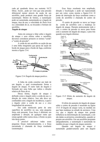 13-5
cada pé quadrado dessa asa sustenta 18,72
libras. Assim , pode ser visto que uma pressão
diferencial menor através da seção de um
aerofólio, pode produzir uma grande força de
sustentação. Dentro de limites, a sustentação
pode ser aumentada, aumentando-se o ângulo de
ataque, área da asa, a velocidade do fluxo livre
ou a densidade do ar, ou trocando o formato do
aerofólio.
Ângulo de ataque
Antes de começar a falar sobre o ângulo
de ataque e seus efeitos sobre o aerofólio,
devemos considerar primeiro os termos "corda"
e "centro de pressão".
A corda de um aerofólio ou seção da asa
é uma linha imaginária que passa da seção do
bordo de ataque para o bordo de fuga, conforme
mostra a figura 13-4.
Figura 13-4 Ângulo de ataque positivo.
A linha da corda constitui um lado de
um ângulo, o qual eventualmente forma o
ângulo de ataque. O outro lado do ângulo é
formado por uma linha que indica a direção
relativa do fluxo de ar.
Dessa forma, ângulo de ataque é
definido como o ângulo entre a corda da asa e a
direção do vento relativo. Isso não deve ser
confundido com o ângulo de incidência, o qual é
o ângulo entre a corda da asa e o eixo
longitudinal da aeronave.
Em cada minúscula parte de uma
superfície de aerofólio ou asa, uma pequena
força está presente. Essa força é diferente em
amplitude e direção, de qualquer outra que
esteja agindo sobre outras áreas, à frente ou para
trás desse ponto.
É possível adicionar todas essas
pequenas forças matematicamente, e a força
encontrada é chamada de força resultante
(sustentação).
Essa força resultante tem amplitude,
direção e localização e pode ser representada
por um vetor, como mostra a figura.13-4. O
ponto de interseção da força resultante como a
corda do aerofólio é chamada de centro de
pressão.
O centro de pressão se move ao longo
da corda do aerofólio com a mudança no
ângulo de ataque. Durante praticamente todo o
vôo, o centro de pressão se move para frente
com o aumento do ângulo de ataque, e para trás
quando esse ângulo diminui.
Figura 13-5 Efeito do aumento do ângulo de
ataque.
O efeito do aumento do ângulo de ataque
sobre o centro de pressão é mostrado na figura
13-5. O ângulo de ataque varia, na medida em
que haja mudança na atitude da aeronave. Uma
vez que o ângulo de ataque tem grande
influência na determinação da sustentação, a ele
são dadas as primeiras considerações, quando se
projeta um aerofólio. Em um aerofólio projetado
adequadamente, a sustentação é aumentada na
medida em que o ângulo de ataque aumenta.
Quando um ângulo de ataque é
aumentado gradativamente para um ângulo
 