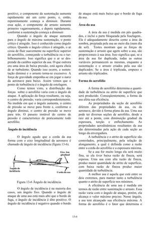 13-6
positivo, o componente da sustentação aumenta
rapidamente até um certo ponto, e, então,
repentinamente começa a diminuir. Durante
essa ação, o componente de arrasto aumenta
primeiro vagarosamente, e depois rapidamente,
conforme a sustentação começa a diminuir.
Quando o ângulo de ataque aumenta
para o ângulo de máxima sustentação, o ponto
crítico é atingido. Isso é conhecido como ângulo
crítico. Quando o ângulo crítico é atingido, o ar
cessa de fluir suavemente na superfície superior
do aerofólio, começando a turbulência ou o tur-
bilhonamento. Isso significa que o ar se des-
prende da cambra superior da asa. O que outrora
era uma área de baixa pressão, está agora cheia
de ar turbulento. Quando isso ocorre, a susten-
tação diminui e o arrasto torna-se excessivo. A
força de gravidade empenha-se em jogar o nariz
da aeronave para baixo. Assim vemos que o
ponto de turbulência é o ângulo de estolagem.
Como temos visto, a distribuição das
forças sobre o aerofólio varia com o ângulo de
ataque. A aplicação da força resultante, ou seja,
o centro de pressão, varia correspondentemente.
Na medida em que o ângulo aumenta, o centro
de pressão se move para frente e, conforme o
ângulo diminui, o centro de pressão se move
para trás. O passeio instável do centro de
pressão é característico de praticamente todo
aerofólio.
Ângulo de incidência
O ângulo agudo que a corda da asa
forma com o eixo longitudinal da aeronave é
chamado de ângulo de incidência (figura 13-6).
Figura 13-6 Ângulo de incidência.
O ângulo de incidência é na maioria dos
casos, um ângulo fixo. Quando o ângulo de
ataque de uma asa está mais alto que o bordo de
fuga, o ângulo de incidência é dito positivo. O
ângulo de incidência é negativo quando o bordo
de ataque está mais baixo que o bordo de fuga
da asa.
Área da asa
A área da asa é medida em pés quadra-
dos, e inclui a parte bloqueada pela fuselagem..
Ela é adequadamente descrita como a área da
sombra, projetada pela asa ao meio dia (num dia
de sol). Testes mostram que as forças de
sustentação e arrasto que agem sobre a asa, são
proporcionais à sua área. Isso significa que, se a
área da asa for duplicada, todas as outras
variáveis permanecem as mesmas, enquanto a
sustentação e o arrasto criados pela asa são
duplicados. Se a área é triplicada, empuxo e
arrasto são triplicados.
Forma do aerofólio
A forma do aerofólio determina a quanti-
dade de turbulência ou atrito de superfície que
será produzido. Conseqüentemente, a forma da
asa afeta sua eficiência.
As propriedades da seção de aerofólio
diferem das propriedades da asa, ou da
aeronave, devido à forma plana da asa. Uma asa
pode ter diversas seções de aerofólio, desde a
raiz até a ponta, com diminuição gradual da
espessura, torção e enflechamento. As
propriedades aerodinâmicas resultantes da asa
são determinadas pela ação de cada seção ao
longo da envergadura.
A turbulência e o atrito de superfície são
controlados, principalmente, pela relação de
alongamento, a qual é definida como a razão
entre a corda do aerofólio e a espessura máxima.
Se a asa for muito longa ela será muito
fina, se ela tiver baixa razão de fineza, será
espessa. Uma asa com alta razão de fineza,
produz maior quantidade de atrito de superfície,
com baixa razão de fineza produz maior
quantidade de turbulência.
A melhor asa é aquela que está entre os
dois extremos, para manter tanto a turbulência
quanto o atrito de superfície nos mínimos.
A eficiência de uma asa é medida em
termos de razão entre sustentação e arrasto. Essa
razão varia com o ângulo de ataque, porém, ela
alcança o valor máximo preciso. Nesse ângulo,
a asa tem alcançado sua eficiência máxima. A
forma do aerofólio é o fator que determina o
 