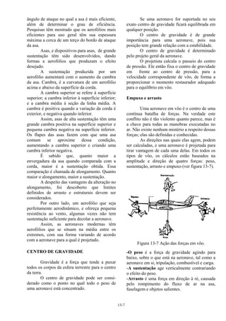 13-7
ângulo de ataque no qual a asa é mais eficiente,
além de determinar o grau de eficiência.
Pesquisas têm mostrado que os aerofólios mais
eficientes para uso geral têm sua espessura
máxima a cerca de um terço do bordo de ataque
da asa.
Asas, e dispositivos para asas, de grande
sustentação têm sido desenvolvidos, dando
formas a aerofólios que produzam o efeito
desejado.
A sustentação produzida por um
aerofólio aumentará com o aumento da cambra
da asa. Cambra, é a curvatura de um aerofólio
acima e abaixo da superfície da corda.
A cambra superior se refere à superfície
superior; a cambra inferior à superfície inferior;
e a cambra média à seção da linha média. A
cambra é positiva quando a variação da corda é
exterior, e negativa quando inferior.
Assim, asas de alta sustentação têm uma
grande cambra positiva na superfície superior e
pequena cambra negativa na superfície inferior.
Os flapes das asas fazem com que uma asa
comum se aproxime dessa condição,
aumentando a cambra superior e criando uma
cambra inferior negativa.
É sabido que, quanto maior a
envergadura da asa quando comparada com a
corda, maior é a sustentação obtida. Essa
comparação é chamada de alongamento. Quanto
maior o alongamento, maior a sustentação.
A despeito das vantagens da alteração no
alongamento, foi descoberto que limites
definidos de arrasto e estruturais devem ser
considerados.
Por outro lado, um aerofólio que seja
perfeitamente aerodinâmico, e ofereça pequena
resistência ao vento, algumas vezes não tem
sustentação suficiente para decolar a aeronave.
Assim, as aeronaves modernas têm
aerofólios que se situam na média entre os
extremos, com sua forma variando de acordo
com a aeronave para a qual é projetado.
CENTRO DE GRAVIDADE
Gravidade é a força que tende a puxar
todos os corpos da esfera terrestre para o centro
da terra.
O centro de gravidade pode ser consi-
derado como o ponto no qual todo o peso de
uma aeronave está concentrado.
Se uma aeronave for suportada no seu
exato centro de gravidade ficará equilibrada em
qualquer posição.
O centro de gravidade é de grande
importância para uma aeronave, pois sua
posição tem grande relação com a estabilidade.
O centro de gravidade é determinado
pelo projeto geral da aeronave.
O projetista calcula o passeio do centro
de pressão. Ele então fixa o centro de gravidade
em frente ao centro de pressão, para a
velocidade correspondente de vôo, de forma a
proporcionar o momento restaurador adequado
para o equilíbrio em vôo.
Empuxo e arrasto
Uma aeronave em vôo é o centro de uma
contínua batalha de forças. Na verdade este
conflito não é tão violento quanto parece, mas é
a chave para todas as manobras executadas no
ar. Não existe nenhum mistério a respeito dessas
forças; elas são definidas e conhecidas.
As direções nas quais elas agem, podem
ser calculadas, e uma aeronave é projetada para
tirar vantagem de cada uma delas. Em todos os
tipos de vôo, os cálculos estão baseados na
amplitude e direção de quatro forças: peso,
sustentação, arrasto e empuxo (ver figura 13-7).
Figura 13-7 Ação das forças em vôo.
-O peso é a força de gravidade agindo para
baixo, sobre o que está na aeronave, tal como a
aeronave em si, tripulação, combustível e carga.
-A sustentação age verticalmente contrariando
o efeito do peso.
-Arrasto é uma força em direção à ré, causada
pelo rompimento do fluxo de ar na asa,
fuselagem e objetos salientes.
 
