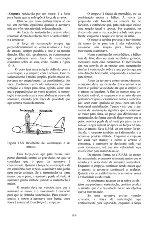 13-8
-Empuxo produzido por um motor, é a força
para frente que se sobrepõe à força de arrasto.
Observe que essas quatros forças só es-
tão em perfeito equilíbrio quando a aeronave
está em vôo reto, nivelado e desacelerada.
As forças de sustentação e arrasto são o
resultado direto da relação entre o vento relativo
e a aeronave.
A força de sustentação sempre age
perpendicularmente ao vento relativo e a força
de arrasto, sempre paralela a este e na mesma
direção. Elas são, geralmente, os componentes
que produzem uma força de sustentação
resultante sobre as asas, como mostra a figura
13- 8.
O peso tem uma relação definida com a
sustentação, e o empuxo com o arrasto. Esse re-
lacionamento é muito simples, porém muito im-
portante no entendimento da aerodinâmica dos
vôos. Conforme verificado anteriormente, sus-
tentação é a força para cima, agindo sobre uma
asa e perpendicular ao vento relativo. A susten-
tação é necessária para contrabalançar o peso da
aeronave, causado pela força da gravidade que
age sobre a massa da mesma.
Figura 13-8 Resultante da sustentação e do
arrasto.
Essa força-peso age para baixo, num
ponto chamado centro de gravidade, no qual se
considera que o peso da aeronave é
concentrado. Quando a força de sustentação está
em equilíbrio com o peso, a aeronave não ganha
nem perde altitude. Se a sustentação se torna
menor que o peso, a aeronave perde altitude. A
aeronave ganha altitude quando a sustentação é
maior.
O arrasto deve ser vencido para que a
aeronave se mova, e o movimento é essencial
para que se obtenha sustentação. Para vencer o
arrasto e mover a aeronave para frente, outra
força é essencial. Essa força é o empuxo.
O empuxo é tirado da propulsão, ou da
combinação motor e hélice. A teoria da
propulsão está baseada na terceira lei de
Newton, e estabelece que, para cada ação existe
uma reação igual e oposta. Por exemplo, no
disparo de uma arma, a ação é a bala indo para
frente, enquanto a reação é o recuo da arma.
O motor à turbina provoca o movimento
da massa de ar para trás à alta velocidade,
causando uma reação para frente que
movimenta a aeronave.
Numa combinação motor/hélice, a hélice
tem de fato, dois ou mais aerofólios girando,
montados num eixo horizontal. O movimento
das pás através do ar produz uma sustentação
similar à sustentação sobre a asa, porém age em
uma direção horizontal, empurrando a aeronave
para frente.
Antes da aeronave entrar em movimento,
o empuxo deve ser exercido. Ela continua a se
mover e ganhar velocidade até que o empuxo e
o arrasto se igualem. A fim de manter uma ve-
locidade estável, o empuxo e o arrasto devem
permanecer iguais, exatamente como a sustenta-
ção deve estar igualada ao peso, para um vôo
horizontal estabilizado. Temos visto que o au-
mento de sustentação significa que a aeronave
se move para cima, ao passo que diminuindo a
sustentação, de forma que ela fique menor que o
peso, provoca perda de altitude por parte da ae-
ronave. Regra similar se aplica às forças de em-
puxo e arrasto. Se a R.P.M. de um motor for re-
duzida, o empuxo também será diminuído, e a
aeronave perderá altitude. Enquanto o empuxo
for cada vez menor, e como o arrasto é
constante, a aeronave se deslocará cada vez
mais lentamente, até que sua velocidade seja
insuficiente para mantê-la no ar.
Da mesma forma, se a R.P.M. do motor
for aumentada, o empuxo se tornará maior que o
arrasto e a velocidade da aeronave aumentará.
Enquanto o empuxo continuar sendo maior que
o arrasto, a aeronave continuará a acelerar.
Quando eles se estabilizarem, a aeronave voará
à velocidade estabilizada.
O movimento relativo do ar sobre os ob-
jetos que produzem sustentação, também produz
o arrasto, que é a resistência do ar aos objetos
que se movem nele.
Se uma aeronave estiver voando
nivelada, a força de sustentação age
verticalmente para suportá-la, enquanto a força
 