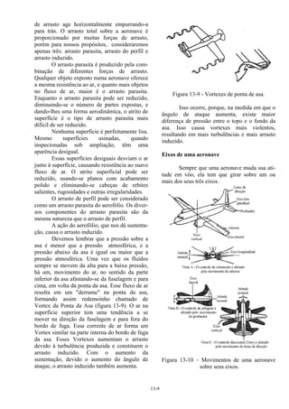 13-9
de arrasto age horizontalmente empurrando-a
para trás. O arrasto total sobre a aeronave é
proporcionado por muitas forças de arrasto,
porém para nossos propósitos, consideraremos
apenas três: arrasto parasita, arrasto do perfil e
arrasto induzido.
O arrasto parasita é produzido pela com-
binação de diferentes forças de arrasto.
Qualquer objeto exposto numa aeronave oferece
a mesma resistência ao ar, e quanto mais objetos
no fluxo de ar, maior é o arrasto parasita.
Enquanto o arrasto parasita pode ser reduzido,
diminuindo-se o número de partes expostas, e
dando-lhes uma forma aerodinâmica, o atrito de
superfície é o tipo de arrasto parasita mais
difícil de ser reduzido.
Nenhuma superfície é perfeitamente lisa.
Mesmo superfícies usinadas, quando
inspecionadas sob ampliação, têm uma
aparência desigual.
Essas superfícies desiguais desviam o ar
junto à superfície, causando resistência ao suave
fluxo de ar. O atrito superficial pode ser
reduzido, usando-se planos com acabamento
polido e eliminando-se cabeças de rebites
salientes, rugosidades e outras irregularidades.
O arrasto de perfil pode ser considerado
como um arrasto parasita do aerofólio. Os diver-
sos componentes do arrasto parasita são da
mesma natureza que o arrasto de perfil.
A ação do aerofólio, que nos dá sustenta-
ção, causa o arrasto induzido.
Devemos lembrar que a pressão sobre a
asa é menor que a pressão atmosférica, e a
pressão abaixo da asa é igual ou maior que a
pressão atmosférica. Uma vez que os fluídos
sempre se movem da alta para a baixa pressão,
há um, movimento do ar, no sentido da parte
inferior da asa afastando-se da fuselagem e para
cima, em volta da ponta da asa. Esse fluxo de ar
resulta em um "derrame" na ponta da asa,
formando assim redemoinho chamado de
Vortex da Ponta da Asa (figura 13-9). O ar na
superfície superior tem uma tendência a se
mover na direção da fuselagem e para fora do
bordo de fuga. Essa corrente de ar forma um
Vortex similar na parte interna do bordo de fuga
da asa. Esses Vortexes aumentam o arrasto
devido à turbulência produzida e constituem o
arrasto induzido. Com o aumento da
sustentação, devido o aumento do ângulo de
ataque, o arrasto induzido também aumenta.
Figura 13-9 - Vortexes de ponta de asa.
Isso ocorre, porque, na medida em que o
ângulo de ataque aumenta, existe maior
diferença de pressão entre o topo e o fundo da
asa. Isso causa vortexes mais violentos,
resultando em mais turbulências e mais arrasto
induzido.
Eixos de uma aeronave
Sempre que uma aeronave muda sua ati-
tude em vôo, ela tem que girar sobre um ou
mais dos seus três eixos.
Figura 13-10 – Movimentos de uma aeronave
sobre seus eixos.
 