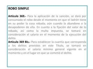 ROBO SIMPLE
Artículo 369.- Para la aplicación de la sanción, se dará por
consumado el robo desde el momento en que el ladrón tiene
en su poder la cosa robada; aún cuando la abandone o la
desapoderen de ella. En cuanto a la fijación del valor de lo
robado, así como la multa impuesta, se tomará en
consideración el salario en el momento de la ejecución del
delito.
Artículo 369 Bis.- Para establecer la cuantía que corresponda
a los delitos previstos en este Título, se tomará en
consideración el salario mínimo general vigente en el
momento y en el lugar en que se cometió el delito.
 