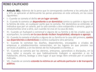 ROBO CALIFICADO
• Artículo 381.- Además de la pena que le corresponda conforme a los artículos 370
y 371, se aplicarán al delincuente las penas previstas en este artículo, en los casos
siguientes:
• I.- Cuando se cometa el delito en un lugar cerrado.
• II.- Cuando lo cometa un dependiente o un doméstico contra su patrón o alguno de
la familia de éste, en cualquier parte que lo cometa. Por doméstico se entiende; el
individuo que por un salario, por la sola comida u otro estipendio o servicio, gajes o
emolumentos sirve a otro, aun cuando no viva en la casa de éste;
• III.- Cuando un huésped o comensal o alguno de su familia o de los criados que lo
acompañen, lo cometa en la casa donde reciben hospitalidad, obsequio o agasajo;
• IV.- Cuando lo cometa el dueño o alguno de su familia en la casa del primero, contra
sus dependientes o domésticos o contra cualquiera otra persona;
• V.- Cuando lo cometan los dueños, dependientes, encargados o criados de
empresas o establecimientos comerciales, en los lugares en que presten sus
servicios al público, y en los bienes de los huéspedes o clientes, y
• VI.- Cuando se cometa por los obreros, artesanos, aprendices o discípulos, en la
casa, taller o escuela en que habitualmente trabajen o aprendan o en la
habitación, oficina, bodega u otro lugar al que tenga libre entrada por el carácter
indicado.
• VII.- Cuando se cometa estando la víctima en un vehículo particular o de transporte
público;
 