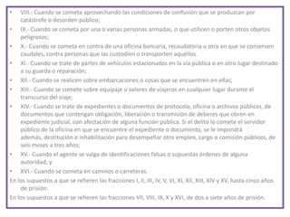 • VIII.- Cuando se cometa aprovechando las condiciones de confusión que se produzcan por
catástrofe o desorden público;
• IX.- Cuando se cometa por una o varias personas armadas, o que utilicen o porten otros objetos
peligrosos;
• X.- Cuando se cometa en contra de una oficina bancaria, recaudatoria u otra en que se conserven
caudales, contra personas que las custodien o transporten aquéllos.
• XI.- Cuando se trate de partes de vehículos estacionados en la vía pública o en otro lugar destinado
a su guarda o reparación;
• XII.- Cuando se realicen sobre embarcaciones o cosas que se encuentren en ellas;
• XIII.- Cuando se comete sobre equipaje o valores de viajeros en cualquier lugar durante el
transcurso del viaje;
• XIV.- Cuando se trate de expedientes o documentos de protocolo, oficina o archivos públicos, de
documentos que contengan obligación, liberación o transmisión de deberes que obren en
expediente judicial, con afectación de alguna función pública. Si el delito lo comete el servidor
público de la oficina en que se encuentre el expediente o documento, se le impondrá
además, destitución e inhabilitación para desempeñar otro empleo, cargo o comisión públicos, de
seis meses a tres años;
• XV.- Cuando el agente se valga de identificaciones falsas o supuestas órdenes de alguna
autoridad, y
• XVI.- Cuando se cometa en caminos o carreteras.
En los supuestos a que se refieren las fracciones I, II, III, IV, V, VI, XI, XII, XIII, XIV y XV, hasta cinco años
de prisión.
En los supuestos a que se refieren las fracciones VII, VIII, IX, X y XVI, de dos a siete años de prisión.
 