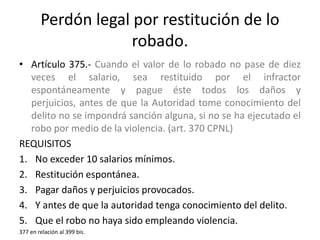 Perdón legal por restitución de lo
robado.
• Artículo 375.- Cuando el valor de lo robado no pase de diez
veces el salario, sea restituido por el infractor
espontáneamente y pague éste todos los daños y
perjuicios, antes de que la Autoridad tome conocimiento del
delito no se impondrá sanción alguna, si no se ha ejecutado el
robo por medio de la violencia. (art. 370 CPNL)
REQUISITOS
1. No exceder 10 salarios mínimos.
2. Restitución espontánea.
3. Pagar daños y perjuicios provocados.
4. Y antes de que la autoridad tenga conocimiento del delito.
5. Que el robo no haya sido empleando violencia.
377 en relación al 399 bis.
 