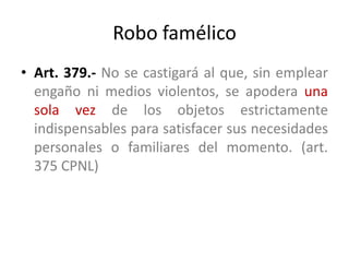 Robo famélico
• Art. 379.- No se castigará al que, sin emplear
engaño ni medios violentos, se apodera una
sola vez de los objetos estrictamente
indispensables para satisfacer sus necesidades
personales o familiares del momento. (art.
375 CPNL)
 