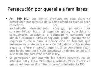Persecución por querella a familiares:
• Art. 399 bis.- Los delitos previstos en este título se
perseguirán por querella de la parte ofendida cuando sean
cometidos por un
ascendiente, descendiente, cónyuge, parientes por
consanguinidad hasta el segundo grado, concubina o
concubinario, adoptante o adoptado y parientes por
afinidad asimismo hasta el segundo grado. Igualmente se
requerirá querella para la persecución de terceros que
hubiesen incurrido en la ejecución del delito con los sujetos
a que se refiere el párrafo anterior. Si se cometiere algún
otro hecho que por sí solo constituya un delito, se aplicará
la sanción que para éste señala la ley.
• Se perseguirán por querella los delitos previstos en los
artículos 380 y 382 a 399, salvo el artículo 390 y los casos a
que se refieren los dos últimos párrafos del artículo 395.
 