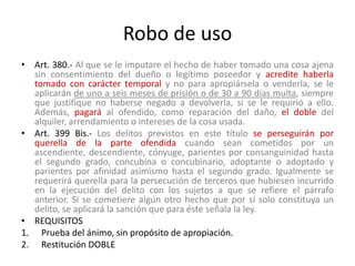 Robo de uso
• Art. 380.- Al que se le imputare el hecho de haber tomado una cosa ajena
sin consentimiento del dueño o legítimo poseedor y acredite haberla
tomado con carácter temporal y no para apropiársela o venderla, se le
aplicarán de uno a seis meses de prisión o de 30 a 90 días multa, siempre
que justifique no haberse negado a devolverla, si se le requirió a ello.
Además, pagará al ofendido, como reparación del daño, el doble del
alquiler, arrendamiento o intereses de la cosa usada.
• Art. 399 Bis.- Los delitos previstos en este título se perseguirán por
querella de la parte ofendida cuando sean cometidos por un
ascendiente, descendiente, cónyuge, parientes por consanguinidad hasta
el segundo grado, concubina o concubinario, adoptante o adoptado y
parientes por afinidad asimismo hasta el segundo grado. Igualmente se
requerirá querella para la persecución de terceros que hubiesen incurrido
en la ejecución del delito con los sujetos a que se refiere el párrafo
anterior. Si se cometiere algún otro hecho que por sí solo constituya un
delito, se aplicará la sanción que para éste señala la ley.
• REQUISITOS
1. Prueba del ánimo, sin propósito de apropiación.
2. Restitución DOBLE
 