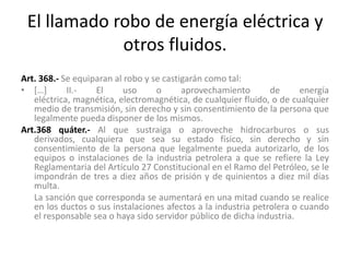 El llamado robo de energía eléctrica y
otros fluidos.
Art. 368.- Se equiparan al robo y se castigarán como tal:
• […] II.- El uso o aprovechamiento de energía
eléctrica, magnética, electromagnética, de cualquier fluido, o de cualquier
medio de transmisión, sin derecho y sin consentimiento de la persona que
legalmente pueda disponer de los mismos.
Art.368 quáter.- Al que sustraiga o aproveche hidrocarburos o sus
derivados, cualquiera que sea su estado físico, sin derecho y sin
consentimiento de la persona que legalmente pueda autorizarlo, de los
equipos o instalaciones de la industria petrolera a que se refiere la Ley
Reglamentaria del Artículo 27 Constitucional en el Ramo del Petróleo, se le
impondrán de tres a diez años de prisión y de quinientos a diez mil días
multa.
La sanción que corresponda se aumentará en una mitad cuando se realice
en los ductos o sus instalaciones afectos a la industria petrolera o cuando
el responsable sea o haya sido servidor público de dicha industria.
 
