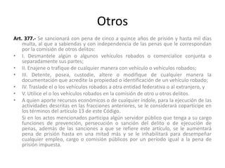 Otros
Art. 377.- Se sancionará con pena de cinco a quince años de prisión y hasta mil días
multa, al que a sabiendas y con independencia de las penas que le correspondan
por la comisión de otros delitos:
• I. Desmantele algún o algunos vehículos robados o comercialice conjunta o
separadamente sus partes;
• II. Enajene o trafique de cualquier manera con vehículo o vehículos robados;
• III. Detente, posea, custodie, altere o modifique de cualquier manera la
documentación que acredite la propiedad o identificación de un vehículo robado;
• IV. Traslade el o los vehículos robados a otra entidad federativa o al extranjero, y
• V. Utilice el o los vehículos robados en la comisión de otro u otros delitos.
• A quien aporte recursos económicos o de cualquier índole, para la ejecución de las
actividades descritas en las fracciones anteriores, se le considerará copartícipe en
los términos del artículo 13 de este Código.
Si en los actos mencionados participa algún servidor público que tenga a su cargo
funciones de prevención, persecución o sanción del delito o de ejecución de
penas, además de las sanciones a que se refiere este artículo, se le aumentará
pena de prisión hasta en una mitad más y se le inhabilitará para desempeñar
cualquier empleo, cargo o comisión públicos por un período igual a la pena de
prisión impuesta.
 