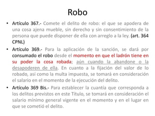 Robo
• Artículo 367.- Comete el delito de robo: el que se apodera de
una cosa ajena mueble, sin derecho y sin consentimiento de la
persona que puede disponer de ella con arreglo a la ley. (art. 364
CPNL)
• Artículo 369.- Para la aplicación de la sanción, se dará por
consumado el robo desde el momento en que el ladrón tiene en
su poder la cosa robada; aún cuando la abandone o la
desapoderen de ella. En cuanto a la fijación del valor de lo
robado, así como la multa impuesta, se tomará en consideración
el salario en el momento de la ejecución del delito.
• Artículo 369 Bis.- Para establecer la cuantía que corresponda a
los delitos previstos en este Título, se tomará en consideración el
salario mínimo general vigente en el momento y en el lugar en
que se cometió el delito.
 