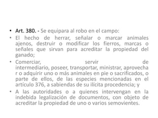 • Art. 380. - Se equipara al robo en el campo:
• El hecho de herrar, señalar o marcar animales
ajenos, destruir o modificar los fierros, marcas o
señales que sirvan para acreditar la propiedad del
ganado;
• Comerciar, servir de
intermediario, poseer, transportar, ministrar, aprovecha
r o adquirir uno o más animales en pie o sacrificados, o
parte de ellos, de las especies mencionadas en el
artículo 376, a sabiendas de su ilícita procedencia; y
• A las autoridades o a quienes intervengan en la
indebida legalización de documentos, con objeto de
acreditar la propiedad de uno o varios semovientes.
 