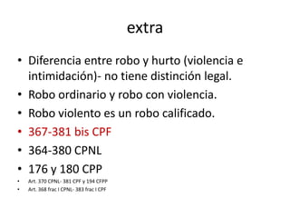 extra
• Diferencia entre robo y hurto (violencia e
intimidación)- no tiene distinción legal.
• Robo ordinario y robo con violencia.
• Robo violento es un robo calificado.
• 367-381 bis CPF
• 364-380 CPNL
• 176 y 180 CPP
• Art. 370 CPNL- 381 CPF y 194 CFPP
• Art. 368 frac I CPNL- 383 frac I CPF
 