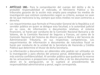 • ARTÍCULO 180.- Para la comprobación del cuerpo del delito y de la
probable responsabilidad el indiciado, el Ministerio Público y los
tribunales gozarán de la acción más amplia para emplear los medios de
investigación que estimen conducentes según su criterio, aunque no sean
de los que menciona la ley, siempre que estos medios no sean contrarios a
derecho.
• Los requerimientos que formule el Procurador General de la República o el
servidor público en quien se delegue esta facultad, o la autoridad judicial
en su caso, de información o documentos relativos al sistema
financiero, se harán por conducto de la Comisión Nacional Bancaria y de
Valores, de la Comisión Nacional de Seguros y Fianzas, así como de la
Comisión Nacional del Sistema de Ahorro para el Retiro y del Servicio de
Administración Tributaria, en sus respectivas competencias. Los
requerimientos de información o documentos de naturaleza fiscal se
harán por conducto de la unidad de la Secretaría de Hacienda y Crédito
Público que determine el titular de dicha Secretaría.
• La información y documentos así obtenidos sólo podrán ser utilizados en
la investigación y para efectos del proceso penal, debiéndose guardar la
más estricta confidencialidad. Al servidor público que quebrante la reserva
de las actuaciones o proporcione copia de ellas o de los documentos que
obran en la averiguación, se le sujetará al procedimiento de
responsabilidad administrativa y penal, según corresponda.
 