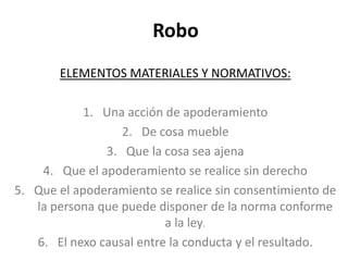 Robo
ELEMENTOS MATERIALES Y NORMATIVOS:
1. Una acción de apoderamiento
2. De cosa mueble
3. Que la cosa sea ajena
4. Que el apoderamiento se realice sin derecho
5. Que el apoderamiento se realice sin consentimiento de
la persona que puede disponer de la norma conforme
a la ley.
6. El nexo causal entre la conducta y el resultado.
 