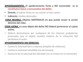 APODERAMIENTO. El apoderamiento ilícito y NO consentido es la
constitutiva típica y consumativa del delito.
• Directo: el ladrón toma en sus manos el bien ajeno.
• Indirecto: medios desviados.
COSA MUEBLE. Objetos MATERIALES en que puede recaer la acción
delictiva del robo.
COSA AJENA. La cosa objeto del delito NO deberá pertenecer al sujeto
activo.
• Deberá demostrarse por cualquiera de los sistemas probatorios
procesales que el objeto mueble materia de la infracción NO
pertenece al autor.
APODERAMIENTO SIN DERECHO.
• Contra la voluntad libre o expresa (empleo de violencia)
• Contra la voluntad indudable (no da tiempo)
• Ausencia de la voluntad del ofendido (no se entera en el momento)
 