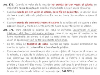 Art. 370.- Cuando el valor de lo robado no exceda de cien veces el salario, se
impondrá hasta dos años de prisión y multa hasta de cien veces el salario.
• Cuando exceda de cien veces el salario, pero NO de quinientas, la sanción será
de dos a cuatro años de prisión y multa de cien hasta ciento ochenta veces el
salario.
• Cuando exceda de quinientas veces el salario, la sanción será de cuatro a diez
años de prisión y multa de ciento ochenta hasta quinientas veces el salario.
Art. 371.- Para estimar la cuantía del robo se atenderá únicamente el valor
intrínseco del objeto del apoderamiento, pero si por alguna circunstancia no
fuere estimable en dinero o si por su naturaleza no fuere posible fijar su
valor, se aplicará prisión de tres días hasta cinco años.
• En los casos de tentativa de robo, cuando no fuere posible determinar su
monto, se aplicarán de tres días a dos años de prisión.
• Cuando el robo sea cometido por dos o más sujetos, sin importar el monto de
lo robado, a través de la violencia, la acechanza o cualquier otra circunstancia
que disminuya las posibilidades de defensa de la víctima o la ponga en
condiciones de desventaja, la pena aplicable será de cinco a quince años de
prisión y hasta mil días multa. También podrá aplicarse la prohibición de ir a
lugar determinado o vigilancia de la autoridad, hasta por un término igual al de
la sanción privativa de la libertad impuesta. (art. 367 CPNL)
 