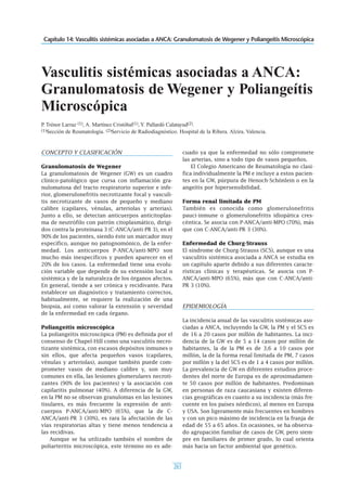 Capítulo 14: Vasculitis sistémicas asociadas a ANCA: Granulomatosis de Wegener y Poliangeítis Microscópica
263
CONCEPTO Y CLASIFICACIÓN
Granulomatosis de Wegener
La granulomatosis de Wegener (GW) es un cuadro
clínico-patológico que cursa con inflamación gra-
nulomatosa del tracto respiratorio superior e infe-
rior, glomerulonefritis necrotizante focal y vasculi-
tis necrotizante de vasos de pequeño y mediano
calibre (capilares, vénulas, arteriolas y arterias).
Junto a ello, se detectan anticuerpos anticitoplas-
ma de neutrófilo con patrón citoplasmático, dirigi-
dos contra la proteinasa 3 (C-ANCA/anti-PR 3), en el
90% de los pacientes, siendo éste un marcador muy
específico, aunque no patognomónico, de la enfer-
medad. Los anticuerpos P-ANCA/anti-MPO son
mucho más inespecíficos y pueden aparecer en el
20% de los casos. La enfermedad tiene una evolu-
ción variable que depende de su extensión local o
sistémica y de la naturaleza de los órganos afectos.
En general, tiende a ser crónica y recidivante. Para
establecer un diagnóstico y tratamiento correctos,
habitualmente, se requiere la realización de una
biopsia, así como valorar la extensión y severidad
de la enfermedad en cada órgano.
Poliangeítis microscópica
La poliangeítis microscópica (PM) es definida por el
consenso de Chapel-Hill como una vasculitis necro-
tizante sistémica, con escasos depósitos inmunes o
sin ellos, que afecta pequeños vasos (capilares,
vénulas y arteriolas), aunque también puede com-
prometer vasos de mediano calibre y, son muy
comunes en ella, las lesiones glomerulares necroti-
zantes (90% de los pacientes) y la asociación con
capilaritis pulmonar (40%). A diferencia de la GW,
en la PM no se observan granulomas en las lesiones
tisulares, es más frecuente la expresión de anti-
cuerpos P-ANCA/anti-MPO (65%), que la de C-
ANCA/anti-PR 3 (30%), es rara la afectación de las
vías respiratorias altas y tiene menos tendencia a
las recidivas.
Aunque se ha utilizado también el nombre de
poliarteritis microscópica, este término no es ade-
cuado ya que la enfermedad no sólo compromete
las arterias, sino a todo tipo de vasos pequeños.
El Colegio Americano de Reumatología no clasi-
fica individualmente la PM e incluye a estos pacien-
tes en la GW, púrpura de Henoch-Schönlein o en la
angeítis por hipersensibilidad.
Forma renal limitada de PM
También es conocida como glomerulonefritis
pauci-inmune o glomerulonefritis idiopática cres-
céntica. Se asocia con P-ANCA/anti-MPO (70%), más
que con C-ANCA/anti-PR 3 (30%).
Enfermedad de Churg-Strauss
El síndrome de Churg-Strauss (SCS), aunque es una
vasculitis sistémica asociada a ANCA se estudia en
un capítulo aparte debido a sus diferentes caracte-
rísticas clínicas y terapéuticas. Se asocia con P-
ANCA/anti-MPO (65%), más que con C-ANCA/anti-
PR 3 (10%).
EPIDEMIOLOGÍA
La incidencia anual de las vasculitis sistémicas aso-
ciadas a ANCA, incluyendo la GW, la PM y el SCS es
de 16 a 20 casos por millón de habitantes. La inci-
dencia de la GW es de 5 a 14 casos por millón de
habitantes, la de la PM es de 3,6 a 10 casos por
millón, la de la forma renal limitada de PM, 7 casos
por millón y la del SCS es de 1 a 4 casos por millón.
La prevalencia de GW en diferentes estudios proce-
dentes del norte de Europa es de aproximadamen-
te 50 casos por millón de habitantes. Predominan
en personas de raza caucasiana y existen diferen-
cias geográficas en cuanto a su incidencia (más fre-
cuente en los países nórdicos), al menos en Europa
y USA. Son ligeramente más frecuentes en hombres
y con un pico máximo de incidencia en la franja de
edad de 55 a 65 años. En ocasiones, se ha observa-
do agrupación familiar de casos de GW, pero siem-
pre en familiares de primer grado, lo cual orienta
más hacia un factor ambiental que genético.
Vasculitis sistémicas asociadas a ANCA:
Granulomatosis de Wegener y Poliangeítis
Microscópica
P. Trénor Larraz (1), A. Martínez Cristóbal(1), Y. Pallardó Calatayud(2).
(1)Sección de Reumatología. (2)Servicio de Radiodiagnóstico. Hospital de la Ribera. Alzira. Valencia.
 