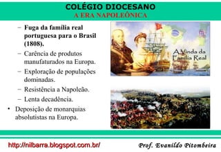 COLÉGIO DIOCESANO
A ERA NAPOLEÔNICA
– Fuga da família real
portuguesa para o Brasil
(1808).
– Carência de produtos
manufaturados na Europa.
– Exploração de populações
dominadas.
– Resistência a Napoleão.
– Lenta decadência.
• Deposição de monarquias
absolutistas na Europa.

http://nilbarra.blogspot.com.br/

Prof. Evanildo Pitombeira

 