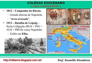 COLÉGIO DIOCESANO
A ERA NAPOLEÔNICA
• 1812 – Campanha da Rússia.
– Grande derrota de Napoleão.
– “terra arrasada”.
• 1913 – Batalha de Leipzig –
Sexta Coligação (RUS + ING +
AUS + PRUS) vence Napoleão.
– Exílio em Elba.

http://nilbarra.blogspot.com.br/

Prof. Evanildo Pitombeira

 