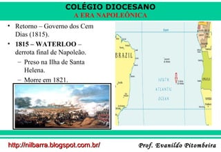 COLÉGIO DIOCESANO
A ERA NAPOLEÔNICA
• Retorno – Governo dos Cem
Dias (1815).
• 1815 – WATERLOO –
derrota final de Napoleão.
– Preso na Ilha de Santa
Helena.
– Morre em 1821.

http://nilbarra.blogspot.com.br/

Prof. Evanildo Pitombeira

 