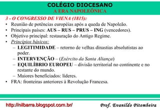 COLÉGIO DIOCESANO
A ERA NAPOLEÔNICA
3 - O CONGRESSO DE VIENA (1815):
• Reunião de potências européias após a queda de Napoleão.
• Principais países: AUS – RUS – PRUS – ING (vencedores).
• Objetivo principal: restauração do Antigo Regime.
• Princípios básicos:
– LEGITIMIDADE – retorno de velhas dinastias absolutistas ao
poder.
– INTERVENÇÃO – (Exército da Santa Aliança)
– EQUILÍBRIO EUROPEU – divisão territorial no continente e no
restante do mundo.
– Maiores beneficiados: líderes.
• FRA: fronteiras anteriores à Revolução Francesa.

http://nilbarra.blogspot.com.br/

Prof. Evanildo Pitombeira

 