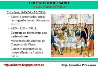 COLÉGIO DIOCESANO
A ERA NAPOLEÔNICA
• Criação da SANTA ALIANÇA:
– Exército conservador, criado
por sugestão do czar Alexandre
I (RUS).
– AUS – RUS – PRUS.
– Combate ao liberalismo e ao
nacionalismo.
– Manutenção das decisões do
Congresso de Viena.
– Contra os movimentos de
independência na América
Latina.
http://nilbarra.blogspot.com.br/

Prof. Evanildo Pitombeira

 