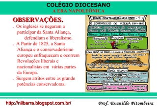 COLÉGIO DIOCESANO
A ERA NAPOLEÔNICA

OBSERVAÇÕES.
. Os ingleses se negaram a
participar da Santa Aliança,
defendiam o liberalismo.
. A Partir de 1825, a Santa
Aliança e o conservadorismo
europeu enfraquecem e ocorrem
Revoluções liberais e
nacionalistas em várias partes
da Europa.
. Surgem atritos entre as grande
potências conservadoras.

http://nilbarra.blogspot.com.br/

Prof. Evanildo Pitombeira

 