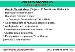 COLÉGIO DIOCESANO
A ERA NAPOLEÔNICA
• Reação Termidoriana: (Golpe do 9º Termidor de 1794) - Julho
• Robespierre é guilhotinado;
• Girondinos retomam o poder.
– Convenção Termidoriana (1794 – 1795):
 Ala conservadora da revolução assume o poder.
 Anulação das leis dos jacobinos.
. Reestabelecimento da escravidão nas colônias;
. Anulação da Lei do Máximo;
 Perseguições a populares (Terror Branco).
(jacobinos e simpatizantes)

http://nilbarra.blogspot.com.br/

Prof. Evanildo Pitombeira

 