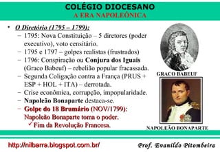 COLÉGIO DIOCESANO
A ERA NAPOLEÔNICA
• O Diretório (1795 – 1799):
– 1795: Nova Constituição – 5 diretores (poder
executivo), voto censitário.
– 1795 e 1797 – golpes realistas (frustrados)
– 1796: Conspiração ou Conjura dos Iguais
(Graco Babeuf) – rebelião popular fracassada.
GRACO BABEUF
– Segunda Coligação contra a França (PRUS +
ESP + HOL + ITA) – derrotada.
– Crise econômica, corrupção, impopularidade.
– Napoleão Bonaparte destaca-se.
– Golpe do 18 Brumário (NOV/1799):
Napoleão Bonaparte toma o poder.
Fim da Revolução Francesa.
NAPOLEÃO BONAPARTE
http://nilbarra.blogspot.com.br/

Prof. Evanildo Pitombeira

 