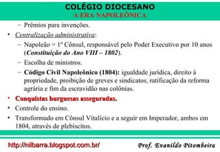 COLÉGIO DIOCESANO

•

•
•
•

A ERA NAPOLEÔNICA
– Prêmios para invenções.
Centralização administrativa:
– Napoleão = 1º Cônsul, responsável pelo Poder Executivo por 10 anos
(Constituição do Ano VIII – 1802).
– Escolha de ministros.
– Código Civil Napoleônico (1804): igualdade jurídica, direito à
propriedade, proibição de greves e sindicatos, ratificação da reforma
agrária e fim da escravidão nas colônias.
Conquistas burguesas asseguradas.
Controle do ensino.
Transformado em Cônsul Vitalício e a seguir em Imperador, ambos em
1804, através de plebiscitos.

http://nilbarra.blogspot.com.br/

Prof. Evanildo Pitombeira

 